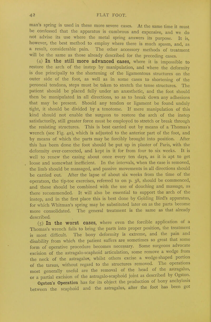 man’s spring is used in these more severe cases. At the same time it must be confessed that the apparatus is cumbrous and expensive, and we do not advise its use where the metal spring answers its purpose. It is, however, the best method to employ where there is much spasm, and, as a result, considerable pain. The other accessory methods of treatment will be the same as those already described for the preceding cases. (4) In the still more advanced cases, where it is impossible to restore the arch of the instep by manipulation, and where the deformity is due principally to the shortening of the ligamentous structures on the outer side of the foot, as well as in some cases to shortening of the peroneal tendons, steps must be taken to stretch the tense structures. The patient should be placed fully under an anaesthetic, and the foot should then be manipulated in all directions, so as to break down any adhesions that may be present. Should any tendon or ligament be found unduly tight, it should be divided by a tenotome. If mere manipulation of this kind should not enable the surgeon to restore the arch of the instep satisfactorily, still greater force must be employed to stretch or break through the resisting structures. This is best carried out by means of a Thomas’s wrench (see Fig. 40), which is adjusted to the anterior part of the foot, and by means of which the parts may be forcibly brought into position. After this has been done the foot should be put up in plaster of Paris, with the deformity over-corrected, and kept in it for from four to six weeks. It is well to renew the casing about once every ten days, as it is apt to get loose and somewhat inefficient. In the intervals, when the case is removed, the limb should be massaged, and passive movements in all directions should be carried out. After the lapse of about six weeks from the time of the operation, the tip-toe exercises, referred to on p. 38, should be commenced, and these should be combined with the use of douching and massage, as there recommended. It will also be essential to support the arch of the instep, and in the first place this is best done by Golding Bird’s apparatus, for which Whitman’s spring may be substituted later on as the parts become more consolidated. The general treatment is the same as that already described. (5) In the worst cases, where even the forcible application of a Thomas’s wrench fails to bring the parts into proper position, the treatment is most difficult. The bony deformity is extreme, and the pain and disability from which the patient suffers are sometimes so great that some form of operative procedure becomes necessary. Some surgeons advocate excision of the astragalo-scaphoid articulation, some remove a wedge from the neck of the astragalus, whilst others excise a wedge-shaped portion of the tarsus, without regard to the structures removed. The operations most generally useful are the removal of the head of the astragalus, or a partial excision of the astragalo-scaphoid joint as described by Ogston. Ogston’s Operation has for its object the production of bony anchylosis between the scaphoid and the astragalus, after the foot has been got