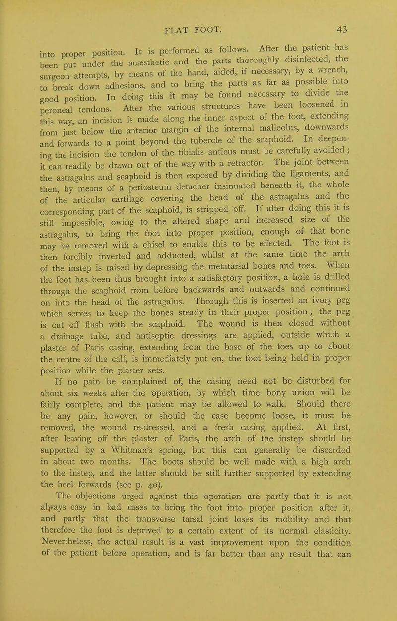 into proper position. It is performed as follows. After the patient has been put under the amesthetic and the parts thoroughly disinfected, the sur<^eon attempts, by means of the hand, aided, if necessary, by a wrench, to break down adhesions, and to bring the parts as far as possible into good position. In doing this it may be found necessary to divide the peroneal tendons. After the various structures have been loosened m this way, an incision is made along the inner aspect of the foot, extending from just below the anterior margin of the internal malleolus, downwards and forwards to a point beyond the tubercle of the scaphoid. In deepen- ing the incision the tendon of the tibialis anticus must be carefully avoided; it can readily be drawn out of the way with a retractor. The joint between the astragalus and scaphoid is then exposed by dividing the lipments, and then, by means of a periosteum detacher insinuated beneath it, the whole of the articular cartilage covering the head of the astragalus and the corresponding part of the scaphoid, is stripped off. If after doing this it is still impossible, owing to the altered shape and increased size of the astragalus, to bring the foot into proper position, enough of that bone may be removed with a chisel to enable this to be effected. The foot is then forcibly inverted and adducted, whilst at the same time the arch of the instep is raised by depressing the metatarsal bones and toes. M^hen the foot has been thus brought into a satisfactory position, a hole is drilled through the scaphoid from before backwards and outwards and continued on into the head of the astragalus. Through this is inserted an ivory peg which serves to keep the bones steady in their proper position; the peg is cut off flush with the scaphoid. The wound is then closed without a drainage tube, and antiseptic dressings are applied, outside which a plaster of Paris casing, extending from the base of the toes up to about the centre of the calf, is immediately put on, the foot being held in proper position while the plaster sets. If no pain be complained of, the casing need not be disturbed for about six weeks after the operation, by which time bony union will be fairly complete, and the patient may be allowed to walk. Should there be any pain, however, or should the case become loose, it must be removed, the wound re-dressed, and a fresh casing applied. At flrst, after leaving off the plaster of Paris, the arch of the instep should be supported by a Whitman’s spring, but this can generally be discarded in about two months. The boots should be well made with a high arch to the instep, and the latter should be still further supported by extending the heel forwards (see p. 40). The objections urged against this operation are partly that it is not aljvays easy in bad cases to bring the foot into proper position after it, and partly that the transverse tarsal joint loses its mobility and that therefore the foot is deprived to a certain extent of its normal elasticity. Nevertheless, the actual result is a vast improvement upon the condition of the patient before operation, and is far better than any result that can