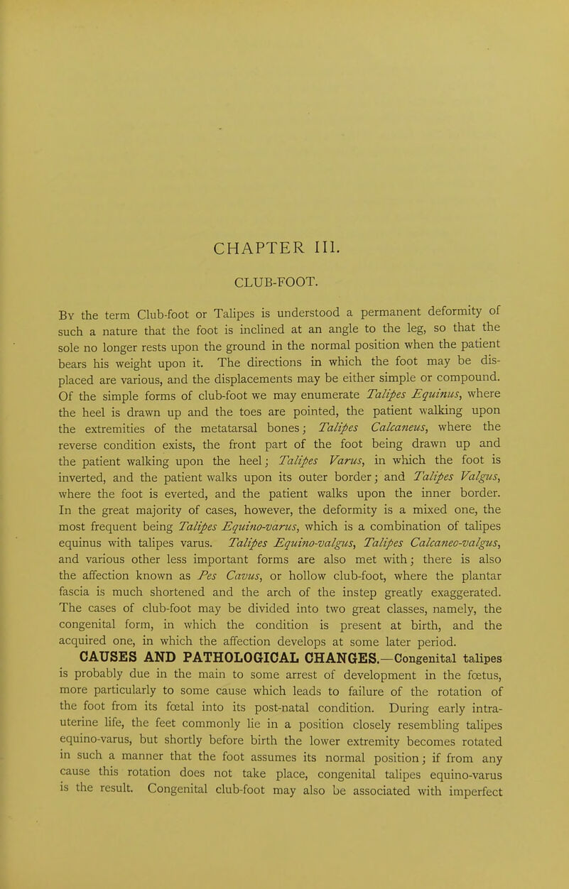 CHAPTER III. CLUB-FOOT. By the term Club-foot or Talipes is understood a permanent deformity of such a nature that the foot is inclined at an angle to the leg, so that the sole no longer rests upon the ground in the normal position when the patient bears his weight upon it. The directions in which the foot may be dis- placed are various, and the displacements may be either simple or compound. Of the simple forms of club-foot we may enumerate Talipes Equinus, where the heel is drawn up and the toes are pointed, the patient walking upon the extremities of the metatarsal bones; Talipes Calcaneus, where the reverse condition exists, the front part of the foot being drawn up and the patient walking upon the heel; Talipes Varus, in which the foot is inverted, and the patient walks upon its outer border; and Talipes Valgus, where the foot is everted, and the patient walks upon the inner border. In the great majority of cases, however, the deformity is a mixed one, the most frequent being Talipes Equino-varus, which is a combination of talipes equinus with talipes varus. Talipes Equmo-valgus, Talipes Calcatteo-valgus, and various other less important forms are also met with; there is also the affection known as Fes Cavus, or hollow club-foot, where the plantar fascia is much shortened and the arch of the instep greatly exaggerated. The cases of club-foot may be divided into two great classes, namely, the congenital form, in which the condition is present at birth, and the acquired one, in which the affection develops at some later period. CAUSES AND PATHOLOGICAL CHANGES.—Congenital talipes is probably due in the main to some arrest of development in the foetus, more particularly to some cause which leads to failure of the rotation of the foot from its foetal into its post-natal condition. During early intra- uterine life, the feet commonly lie in a position closely resembling talipes equino-varus, but shortly before birth the lower extremity becomes rotated in such a manner that the foot assumes its normal position; if from any cause this rotation does not take place, congenital talipes equino-varus is the result. Congenital club-foot may also be associated with imperfect
