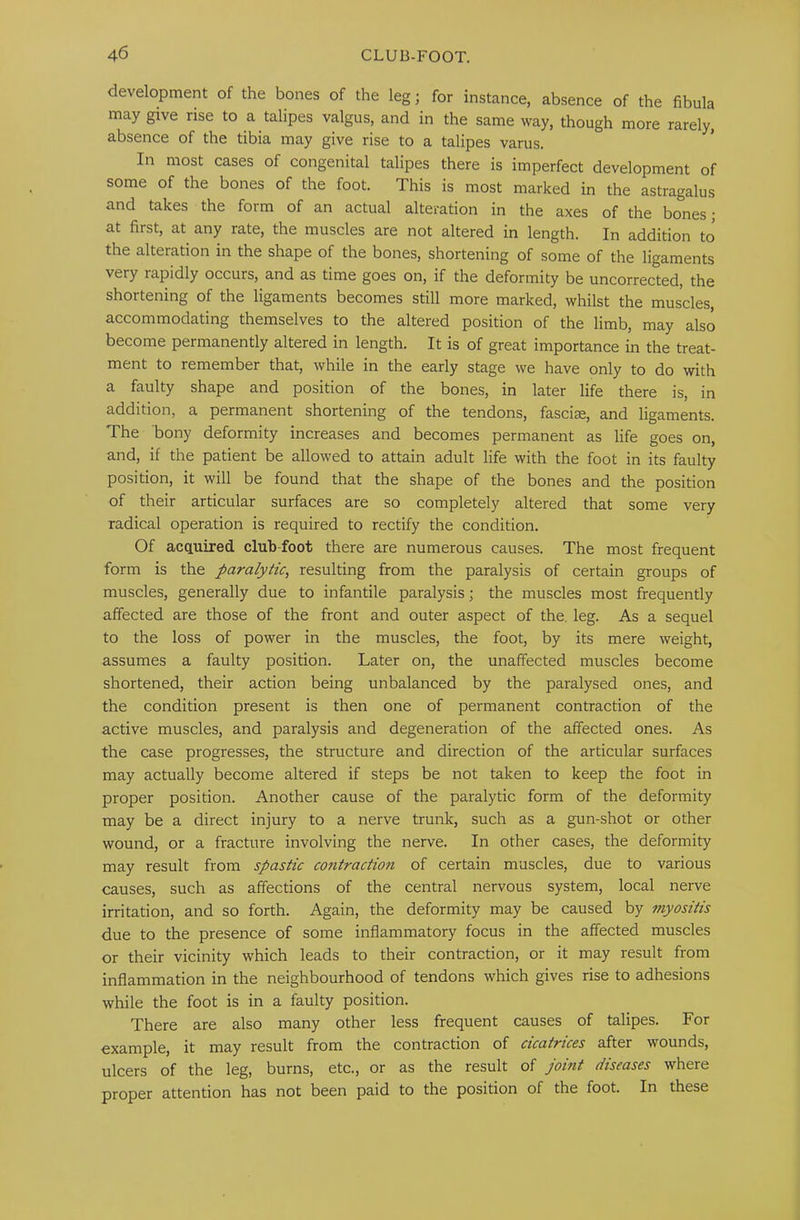 development of the bones of the leg; for instance, absence of the fihula may give rise to a talipes valgus, and in the same way, though more rarely, absence of the tibia may give rise to a talipes varus. In most cases of congenital talipes there is imperfect development of some of the bones of the foot. This is most marked in the astragalus and takes the form of an actual alteration in the axes of the bones; at first, at any rate, the muscles are not altered in length. In addition to the alteration in the shape of the bones, shortening of some of the ligaments very rapidly occurs, and as time goes on, if the deformity be uncorrected, the shortening of the ligaments becomes still more marked, whilst the muscles, accommodating themselves to the altered position of the limb, may also become permanently altered in length. It is of great importance in the treat- ment to remember that, while in the early stage we have only to do with a faulty shape and position of the bones, in later life there is, in addition, a permanent shortening of the tendons, fasciae, and ligaments. The bony deformity increases and becomes permanent as life goes on, and, if the patient be allowed to attain adult life with the foot in its faulty position, it will be found that the shape of the bones and the position of their articular surfaces are so completely altered that some very radical operation is required to rectify the condition. Of acquired club-foot there are numerous causes. The most frequent form is the paralytic, resulting from the paralysis of certain groups of muscles, generally due to infantile paralysis; the muscles most frequently affected are those of the front and outer aspect of the. leg. As a sequel to the loss of power in the muscles, the foot, by its mere weight, assumes a faulty position. Later on, the unaffected muscles become shortened, their action being unbalanced by the paralysed ones, and the condition present is then one of permanent contraction of the active muscles, and paralysis and degeneration of the affected ones. As the case progresses, the structure and direction of the articular surfaces may actually become altered if steps be not taken to keep the foot in proper position. Another cause of the paralytic form of the deformity may be a direct injury to a nerve trunk, such as a gun-shot or other wound, or a fracture involving the nerve. In other cases, the deformity may result from spastic co7itraction of certain muscles, due to various causes, such as affections of the central nervous system, local nerve irritation, and so forth. Again, the deformity may be caused by jnyositis due to the presence of some inflammatory focus in the affected muscles or their vicinity which leads to their contraction, or it may result from inflammation in the neighbourhood of tendons which gives rise to adhesions while the foot is in a faulty position. There are also many other less frequent causes of talipes. For example, it may result from the contraction of cicatrices after wounds, ulcers of the leg, burns, etc., or as the result of joint diseases where proper attention has not been paid to the position of the foot. In these