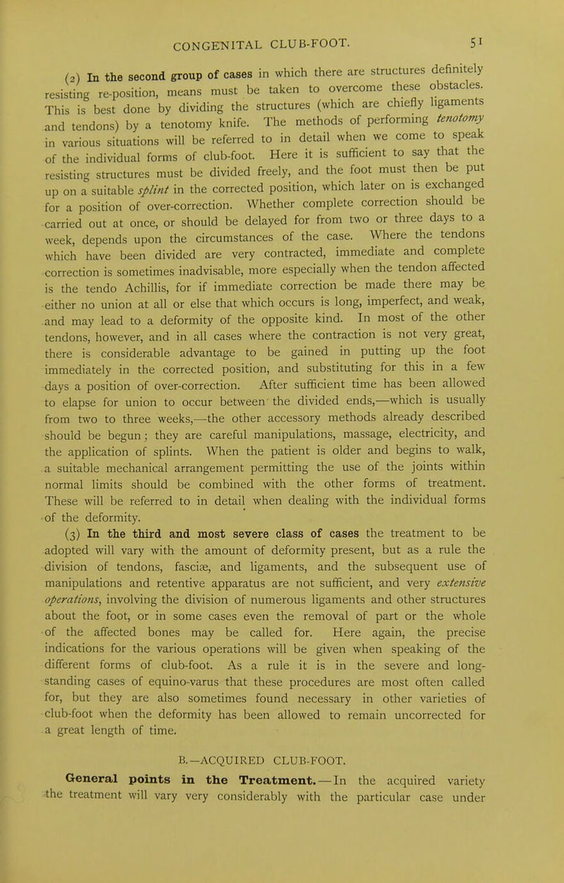 (2) In the second group of cases in which there are structures definitely resisting re-position, means must be taken to overcome these obstacles. This is best done by dividing the structures (which are chiefly ligaments and tendons) by a tenotomy knife. The methods of performing tenotomy in various situations will be referred to in detail when we come to speak of the individual forms of club-foot. Here it is sufiicient to say that t e resisting structures must be divided freely, and the foot must then be put up on a suitable splint in the corrected position, which later on is exchanged for a position of over-correction. Whether complete correction should be carried out at once, or should be delayed for from two or three days to a week, depends upon the circumstances of the case. Where the tendons which have been divided are very contracted, immediate and complete correction is sometimes inadvisable, more especially when the tendon affected is the tendo Achillis, for if immediate correction be made there may be either no union at all or else that which occurs is long, imperfect, and weak, and may lead to a deformity of the opposite kind. In most of the other tendons, however, and in all cases where the contraction is not very great, there is considerable advantage to be gained in putting up the foot immediately in the corrected position, and substituting for tbis in a few days a position of over-correction. After sufficient time has been allowed to elapse for union to occur between' the divided ends,—which is usually from two to three weeks,—the other accessory methods already described should be begun; they are careful manipulations, massage, electricity, and the application of splints. When the patient is older and begins to w'alk, a suitable mechanical arrangement permitting the use of the joints within normal limits should be combined with the other forms of treatment. These will be referred to in detail when dealing with the individual forms of the deformity. (3) In the third and most severe class of cases the treatment to be adopted will vary with the amount of deformity present, but as a rule the division of tendons, fasciae, and ligaments, and the subsequent use of manipulations and retentive apparatus are not sufficient, and very extensive operatio?is, involving the division of numerous ligaments and other structures about the foot, or in some cases even the removal of part or the whole of the affected bones may be called for. Here again, the precise indications for the various operations will be given when speaking of the different forms of club-foot. As a rule it is in the severe and long- standing cases of equino-varus that these procedures are most often called for, but they are also sometimes found necessary in other varieties of club-foot when the deformity has been allowed to remain uncorrected for a great length of time. B.—ACQUIRED CLUB-FOOT. General points in the Treatment. — In the acquired variety the treatment will vary very considerably with the particular case under