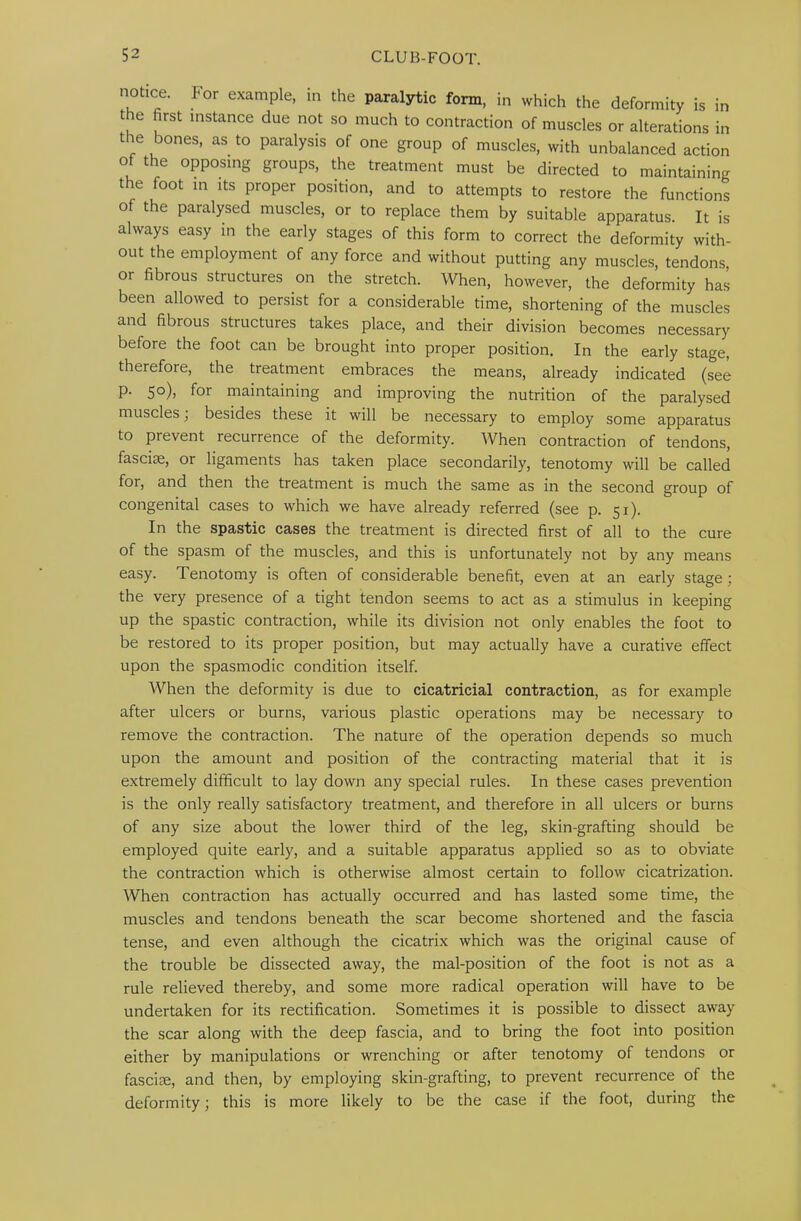 notice. For example, in the paralytic form, in which the deformity is in the first instance due not so much to contraction of muscles or alterations in the bones, as to paralysis of one group of muscles, with unbalanced action of the opposing groups, the treatment must be directed to maintaining the foot in its proper position, and to attempts to restore the functions of the paralysed muscles, or to replace them by suitable apparatus. It is always easy in the early stages of this form to correct the deformity with- out the employment of any force and without putting any muscles, tendons or fibrous structures on the stretch. When, however, the deformity has been allowed to persist for a considerable time, shortening of the muscles and fibrous structures takes place, and their division becomes necessary before the foot can be brought into proper position. In the early stage, therefore, the treatment embraces the means, already indicated (see p. 50), for maintaining and improving the nutrition of the paralysed muscles; besides these it will be necessary to employ some apparatus to prevent recurrence of the deformity. When contraction of tendons, fascicE, or ligaments has taken place secondarily, tenotomy will be called for, and then the treatment is much the same as in the second group of congenital cases to which we have already referred (see p. 51). In the spastic cases the treatment is directed first of all to the cure of the spasm of the muscles, and this is unfortunately not by any means easy. Tenotomy is often of considerable benefit, even at an early stage; the very presence of a tight tendon seems to act as a stimulus in keeping up the spastic contraction, while its division not only enables the foot to be restored to its proper position, but may actually have a curative effect upon the spasmodic condition itself. When the deformity is due to cicatricial contraction, as for example after ulcers or burns, various plastic operations may be necessary to remove the contraction. The nature of the operation depends so much upon the amount and position of the contracting material that it is extremely difficult to lay down any special rules. In these cases prevention is the only really satisfactory treatment, and therefore in all ulcers or burns of any size about the lower third of the leg, skin-grafting should be employed quite early, and a suitable apparatus applied so as to obviate the contraction which is otherwise almost certain to follow cicatrization. When contraction has actually occurred and has lasted some time, the muscles and tendons beneath the scar become shortened and the fascia tense, and even although the cicatrix which was the original cause of the trouble be dissected away, the mal-position of the foot is not as a rule relieved thereby, and some more radical operation will have to be undertaken for its rectification. Sometimes it is possible to dissect away the scar along with the deep fascia, and to bring the foot into position either by manipulations or wrenching or after tenotomy of tendons or fasciae, and then, by employing skin-grafting, to prevent recurrence of the deformity; this is more likely to be the case if the foot, during the