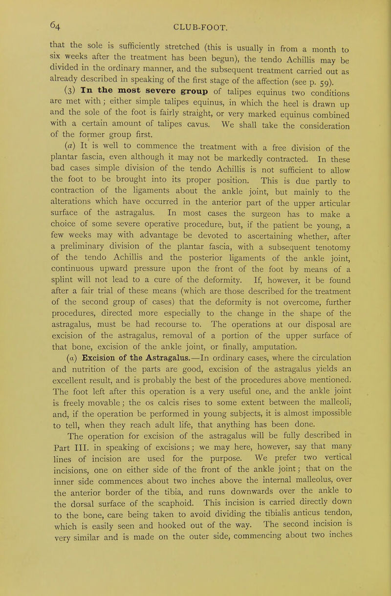that the sole is sufficiently stretched (this is usually in from a month to six weeks after the treatment has been begun), the tendo Achillis may be divided in the ordinary manner, and the subsequent treatment carried out as already described in speaking of the first stage of the affection (see p. 59). (3) In the most severe group of talipes equinus two conditions are met with; either simple talipes equinus, in which the heel is drawn up and the sole of the foot is fairly straight, or very marked equinus combined with a certain amount of talipes cavus. We shall take the consideration of the former group first. (rz) It is well to commence the treatment with a free division of the plantar fascia, even although it may not be markedly contracted. In these bad cases simple division of the tendo Achillis is not sufficient to allow the foot to be brought into its proper position. This is due partly to contraction of the ligaments about the ankle joint, but mainly to the alterations which have occurred in the anterior part of the upper articular surface of the astragalus. In most cases the surgeon has to make a choice of some severe operative procedure, but, if the patient be young, a few weeks may with advantage be devoted to ascertaining whether, after a preliminary division of the plantar fascia, with a subsequent tenotomy of the tendo Achillis and the posterior ligaments of the ankle joint, continuous upward pressure upon the front of the foot by means of a splint will not lead to a cure of the deformity. If, however, it be found after a fair trial of these means (which are those described for the treatment of the second group of cases) that the deformity is not overcome, further procedures, directed more especially to the change in the shape of the astragalus, must be had recourse to. The operations at our disposal are excision of the astragalus, removal of a portion of the upper surface of that bone, excision of the ankle joint, or finally, amputation. (a) Excision of the Astragalus.—In ordinary cases, where the circulation and nutrition of the parts are good, excision of the astragalus yields an excellent result, and is probably the best of the procedures above mentioned. The foot left after this operation is a very useful one, and the ankle joint is freely movable; the os calcis rises to some extent between the malleoli, and, if the operation be performed in young subjects, it is almost impossible to tell, when they reach adult life, that anything has been done. The operation for excision of the astragalus will be fully described in Part III. in speaking of excisions; we may here, however, say that many lines of incision are used for the purpose. We prefer two vertical incisions, one on either side of the front of the ankle joint; that on the inner side commences about two inches above the internal malleolus, over the anterior border of the tibia, and runs downwards over the ankle to the dorsal surface of the scaphoid. This incision is carried directly down to the bone, care being taken to avoid dividing the tibialis anticus tendon, which is easily seen and hooked out of the way. The second incision is very similar and is made on the outer side, commencing about two inches