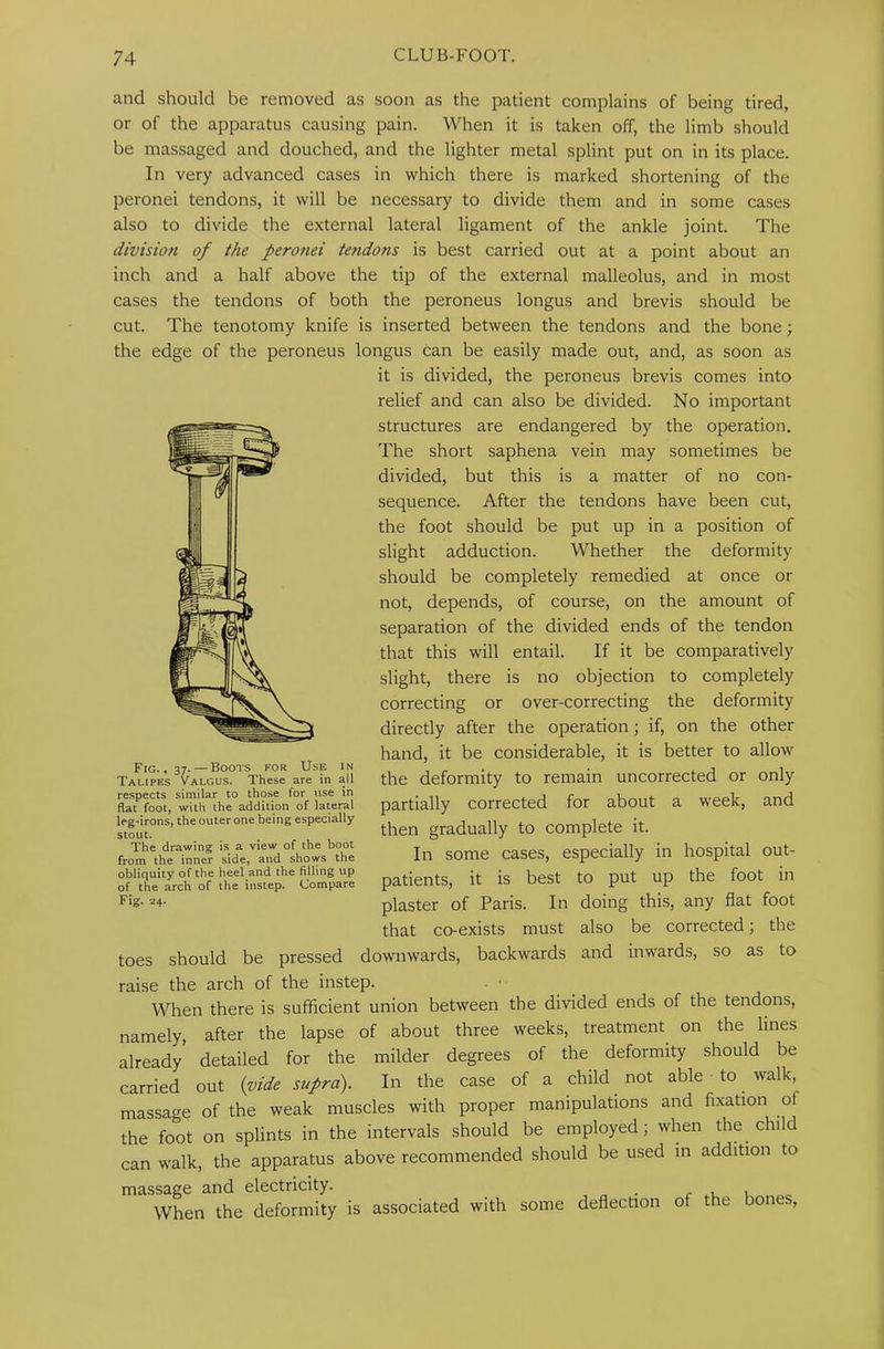 and should be removed as soon as the patient complains of being tired, or of the apparatus causing pain. When it is taken off, the limb should be massaged and douched, and the lighter metal splint put on in its place. In very advanced cases in which there is marked shortening of the peronei tendons, it will be necessary to divide them and in some cases also to divide the external lateral ligament of the ankle joint. The division of the peronei tendons is best carried out at a point about an inch and a half above the tip of the external malleolus, and in most cases the tendons of both the peroneus longus and brevis should be cut. The tenotomy knife is inserted between the tendons and the bone; the edge of the peroneus longus can be easily made out, and, as soon as it is divided, the peroneus brevis comes into relief and can also be divided. No important structures are endangered by the operation. The short saphena vein may sometimes be divided, but this is a matter of no con- sequence. After the tendons have been cut, the foot should be put up in a position of slight adduction. Whether the deformity should be completely remedied at once or not, depends, of course, on the amount of separation of the divided ends of the tendon that this will entail. If it be comparatively slight, there is no objection to completely correcting or over-correcting the deformity directly after the operation; if, on the other hand, it be considerable, it is better to allow the deformity to remain uncorrected or only partially corrected for about a week, and then gradually to complete it. In some cases, especially in hospital out- patients, it is best to put up the foot in plaster of Paris. In doing this, any flat foot that co-exists must also be corrected; the toes should be pressed downwards, backwards and inwards, so as to raise the arch of the instep. When there is sufficient union between the divided ends of the tendons, namely, after the lapse of about three weeks, treatment on the lines already' detailed for the milder degrees of the deformity should be carried out (pide supra). In the case of a child not able • to walk, massage of the weak muscles with proper manipulations and fixation of the foot on splints in the intervals should be employed; when the child can walk, the apparatus above recommended should be used in addition to massage and electricity. c When the deformity is associated with some deflection of the bones, Fig. . 37. — Boots for Use in Talipes Valgus. These are in all respects similar to those for use in flat foot, with the addition of lateral leg-irons, the outer one being especially stout. The drawing is a view of the boot from the inner side, and shows the obliquity of the heel and the filling up of the arch of the instep. Compare Fig. 24.