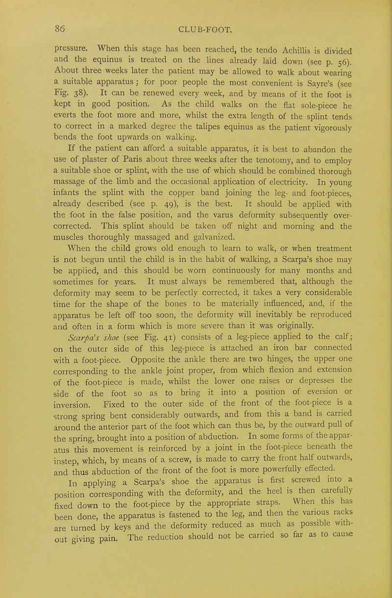 pressure. When this stage has been reached, the tendo Achillis is divided and the equinus is treated on the lines already laid down (see p. 56). About three weeks later the patient may be allowed to walk about wearing a suitable apparatus; for poor people the most convenient is Sayre’s (see Fig. 38). It can be renewed every week, and by means of it the foot is kept in good position. As the child walks on the flat sole-piece he everts the foot more and more, whilst the extra length of the splint tends to correct in a marked degree the talipes equinus as the patient vigorously bends the foot upwards on walking. If the patient can afford a suitable apparatus, it is best to abandon the use of plaster of Paris about three weeks after the tenotomy, and to employ a suitable shoe or splint, with the use of which should be combined thorough massage of the limb and the occasional application of electricity. In young infants the splint with the copper band joining the leg- and foot-pieces, already described (see p. 49), is the best. It should be applied with the foot in the false position, and the varus deformity subsequently over- corrected. This splint should be taken off night and morning and the muscles thoroughly massaged and galvanized. When the child grows old enough to learn to walk, or when treatment is not begun until the child is in the habit of walking, a Scarpa’s shoe may be applied, and this should be worn continuously for many months and sometimes for years. It must always be remembered that, although the deformity may seem to be perfectly corrected, it takes a very considerable time for the shape of the bones to be materially influenced, and, if the apparatus be left off too soon, the deformity will inevitably be reproduced and often in a form which is more severe than it was originally. Scarpa's shoe (see Fig. 41) consists of a leg-piece applied to the calf; on the outer side of this leg-piece is attached an iron bar connected with a foot-piece. Opposite the ankle there are two hinges, the upper one corresponding to the ankle joint proper, from which flexion and extension of the foot-piece is made, whilst the lower one raises or depresses the side of the foot so as to bring it into a position of eversion or inversion. Fixed to the outer side of the front of the foot-piece is a strong spring bent considerably outwards, and from this a band is carried around the anterior part of the foot which can thus be, by the outward pull of the spring, brought into a position of abduction. In some forms of the appar- atus this movement is reinforced by a joint in the foot-piece beneath the instep, which, by means of a screw, is made to carry the front half outwards, and thus abduction of the front of the foot is more powerfully effected. In applying a Scarpa’s shoe the apparatus is first screwed into a position corresponding with the deformity, and the heel is then carefully fixed down to the foot-piece by the appropriate straps. When this has been done, the apparatus is fastened to the leg, and then the various racks are turned by keys and the deformity reduced as much as possible with- out giving pain. The reduction should not be carried so far as to cause