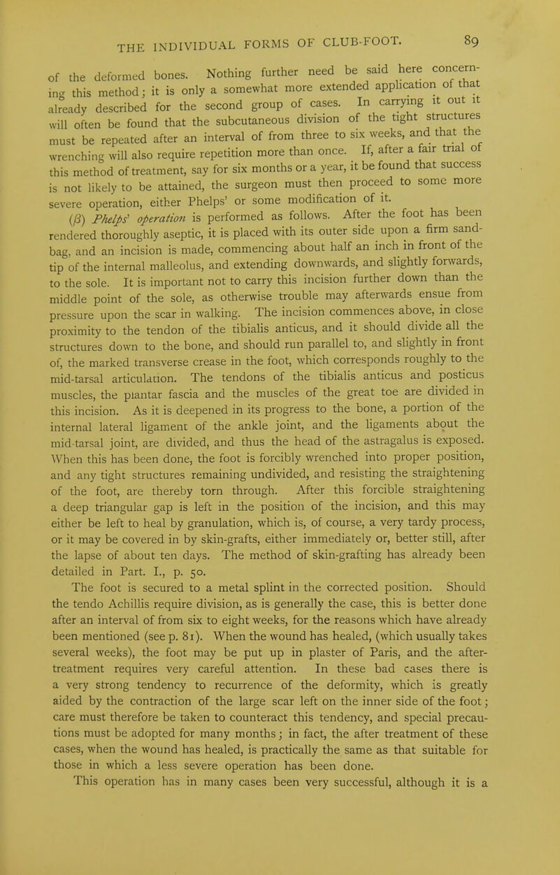 of the deformed bones. Nothing further need be said here concern ing this method; it is only a somewhat more extended application of that already described for the second group of cases. In carrymg it out it will often be found that the subcutaneous division of the tight structures must be repeated after an interval of from three to six weeks, and that the wrenching will also require repetition more than once. If, after a fair trial o this method of treatment, say for six months or a year, it be found that success is not likely to be attained, the surgeon must then proceed to some more severe operation, either Phelps’ or some modification of it. (/3) Phelps' operatmi is performed as follows. After the foot has been rendered thoroughly aseptic, it is placed with its outer side upon a firm sand- bag, and an incision is made, commencing about half an inch in front of the tip of the internal malleolus, and extending downwards, and slightly forwards, to the sole. It is important not to carry this incision further down than the middle point of the sole, as otherwise trouble may afterwards ensue from pressure upon the scar in walking. The incision commences above, in close proximity to the tendon of the tibialis anticus, and it should divide all the structures down to the bone, and should run parallel to, and slightly in front of, the marked transverse crease in the foot, which corresponds roughly to the mid-tarsal articulation. The tendons of the tibialis anticus and posticus muscles, the plantar fascia and the muscles of the great toe are divided in this incision. As it is deepened in its progress to the bone, a portion of the internal lateral ligament of the ankle joint, and the ligaments about the mid-tarsal joint, are divided, and thus the head of the astragalus is exposed. When this has been done, the foot is forcibly wrenched into proper position, and any tight structures remaining undivided, and resisting the straightening of the foot, are thereby torn through. After this forcible straightening a deep triangular gap is left in the position of the incision, and this may either be left to heal by granulation, which is, of course, a very tardy process, or it may be covered in by skin-grafts, either immediately or, better still, after the lapse of about ten days. The method of skin-grafting has already been detailed in Part. I., p. 50. The foot is secured to a metal splint in the corrected position. Should the tendo Achillis require division, as is generally the case, this is better done after an interval of from six to eight weeks, for the reasons which have already been mentioned (see p. 81). When the wound has healed, (which usually takes several weeks), the foot may be put up in plaster of Paris, and the after- treatment requires very careful attention. In these bad cases there is a very strong tendency to recurrence of the deformity, which is greatly aided by the contraction of the large scar left on the inner side of the foot; care must therefore be taken to counteract this tendency, and special precau- tions must be adopted for many months; in fact, the after treatment of these cases, when the wound has healed, is practically the same as that suitable for those in which a less severe operation has been done. This operation has in many cases been very successful, although it is a