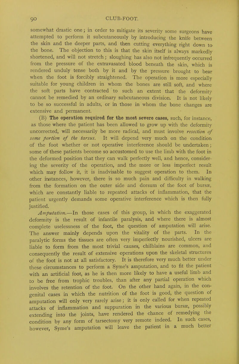 somewhat drastic one; in order to mitigate its severity some surgeons have attempted to perform it subcutaneously by introducing the knife between the skin and the deeper parts, and then cutting everything right down to the bone. The objection to this is that the skin itself is always markedly shortened, and will not stretch; sloughing has also not infrequently occurred from the pressure of the extravasated blood beneath the skin, which is rendered unduly tense both by it and by the pressure brought to bear when the foot is forcibly straightened. The operation is more especially suitable for young children in whom the bones are still soft, and where the soft parts have contracted to such an extent that the deformity cannot be remedied by an ordinary subcutaneous division. It is not likely to be so successful in adults, or in those in whom the bone changes are extensive and permanent. (B) The operation required for the most severe cases, such, for instance, as those where the patient has been allowed to grow up with the deformity uncorrected, will necessarily be more radical, and must involve resection of some portion of the tarsus. It will depend very much on the condition of the foot whether or not operative interference should be undertaken; some of these patients become so accustomed to use the limb with the foot in the deformed position that they can walk perfectly well, and hence, consider- ing the severity of the operation, and the more or less imperfect result which may follow it, it is inadvisable to suggest operation to them. In other instances, however, there is so much pain and difficulty in walking from the formation on the outer side and dorsum of the foot of bursae, which are constantly liable to repeated attacks of inflammation, that the patient urgently demands some operative interference which is then fully justified. Amputation.—In those cases of this group, in which the exaggerated deformity is the result of infantile paralysis, and where there is almost complete uselessness of the foot, the question of amputation will arise. The answer mainly depends upon the vitality of the parts. In the paralytic forms the tissues are often very imperfectly nourished, ulcers are liable to form from the most trivial causes, chilblains are common, and consequently the result of extensive operations upon the skeletal structures of the foot is not at all satisfactory. It is therefore very much better under these circumstances to perform a Syme’s amputation, and to fit the patient with an artificial foot, as he is then more likely to have a useful limb and to be free from trophic troubles, than after any partial operation which involves the retention of the foot. On the other hand again, in the con- genital cases in which the nutrition of the foot is good, the question of amputation will only very rarely arise; it is only called for when repeated attacks of inflammation and suppuration in the various bursx, possibly extending into the joints, have rendered the chance of remedying the condition by any form of tarsectomy very remote indeed. In such cases, however, Syme’s amputation will leave the patient in a much better