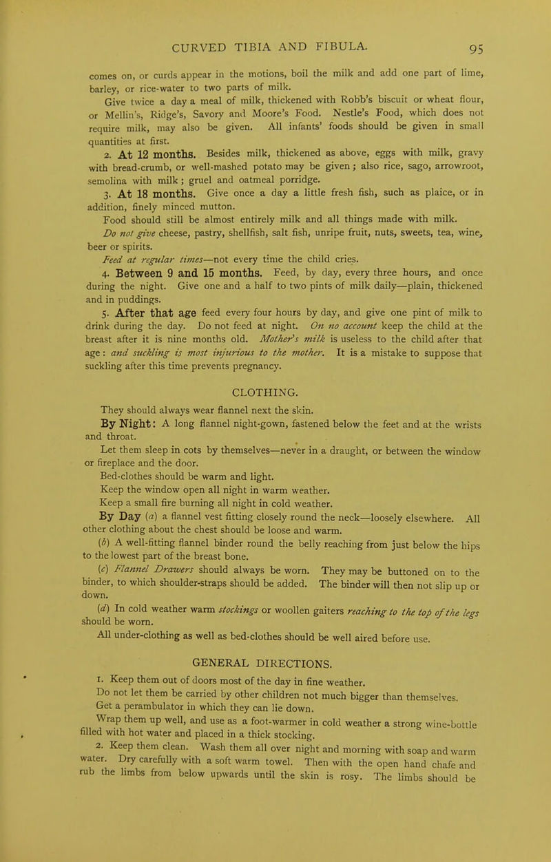 comes on, or curds appear in the motions, boil the milk and add one part of lime, barley, or rice-water to two parts of milk. Give twice a day a meal of milk, thickened with Robb’s biscuit or wheat flour, or Mellin’s, Ridge’s, Savory and Moore’s Food. Nestle’s Food, which does not require milk, may also be given. All infants’ foods should be given in small quantities at first. 2. At 12 montlis. Besides milk, thickened as above, eggs with milk, gravy with bread-crumb, or well-mashed potato may be given; also rice, sago, arrowroot, semolina with milk; gruel and oatmeal porridge. 3. At 18 months. Give once a day a little fresh fish, such as plaice, or in addition, finely minced mutton. Food should still be almost entirely milk and all things made with milk. Do not give cheese, pastry, shellfish, salt fish, unripe fruit, nuts, sweets, tea, wine, beer or spirits. Feed at regular times—not every time the child cries. 4. Between 9 and 15 months. Feed, by day, every three hours, and once during the night. Give one and a half to two pints of milk daily—plain, thickened and in puddings. 5. After that age feed every four hours by day, and give one pint of milk to drink during the day. Do not feed at night. On no account keep the child at the breast after it is nine months old. Mothers milk is useless to the child after that age: and suckling is most injurious to the mother. It is a mistake to suppose that suckling after this time prevents pregnancy. CLOTHING. They should always wear flannel next the skin. By Night: A long flannel night-gown, fastened below the feet and at the wrists and throat. Let them sleep in cots by themselves—never in a draught, or between the window or fireplace and the door. Bed-clothes should be warm and light. Keep the window open all night in warm weather. Keep a small fire burning all night in cold weather. By Day {a) a flannel vest fitting closely round the neck—loosely elsewhere. All other clothing about the chest should be loose and warm. (3) A well-fitting flannel binder round the belly reaching from just below the hips to the lowest part of the breast bone. (f) Flannel Drawers should always be v/orn. They may be buttoned on to the binder, to which shoulder-straps should be added. The binder will then not slip up or down. (d) In cold weather warm stockings or woollen gaiters reaching to the top of the legs should be worn. All under-clothing as well as bed-clothes should be well aired before use. GENERAL DIRECTIONS. 1. Keep them out of doors most of the day in fine weather. Do not let them be carried by other children not much bigger than themselves. Get a perambulator in which they can lie down. Wrap them up well, and use as a foot-warmer in cold weather a strong wine-bottle filled with hot water and placed in a thick stocking. 2. Keep them clean. Wash them all over night and morning with soap and warm water. Dry carefully with a soft warm towel. Then with the open hand chafe and rub the limbs from below upwards until the skin is rosy. The limbs should be