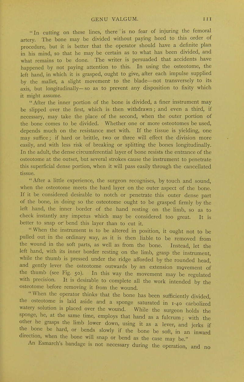 “ In cutting on these lines, there is no fear of injuring the femoral artery. The bone may be divided without paying heed to this order of procedure, but it is better that the operator should have a definite plan in his mind, so that he may be certain as to what has been divided, and what remains to be done. The writer is persuaded that accidents have happened by not paying attention to this. In using the osteotome, the left hand, in which it is grasped, ought to give, after each impulse supplied by the mallet, a slight movement to the blade—not transversely to its axis, but longitudinally—so as to prevent any disposition to fixity which it might assume. “After the inner portion of the bone is divided, a finer instrument may be slipped over the first, which is then withdrawn; and even a third, if necessary, may take the place of the second, when the outer portion of the bone comes to be divided. Whether one or more osteotomes be used, depends much on the resistance met with. If the tissue is yielding, one may suffice; if hard or brittle, two or three will effect the division more easily, and with less risk of breaking or splitting the bones longitudinally. In the adult, the dense circumferential layer of bone resists the entrance of the osteotome at the outset, but several strokes cause the instrument to penetrate this superficial dense portion, when it will pass easily through the cancellated tissue. “ After a little experience, the surgeon recognises, by touch and sound, when the osteotome meets the hard layer on the outer aspect of the bone. If it be considered desirable to notch or penetrate this outer dense part of the bone, in doing so the osteotome ought to be grasped firmly by the left hand, the inner border of the hand resting on the limb, so as to check instantly any impetus which may be considered too great. It is better to snap or bend this layer than to cut it. “When the instrument is to be altered in position, it ought not to be pulled out in the ordinary way, as it is then liable to be removed from the wound in the soft parts, as well as from the bone. Instead, let the left hand, with its inner border resting on the limb, grasp the instrument, while the thumb is pressed under the ridge afforded by the rounded head, and gently lever the osteotome outwards by an extension movement of the thumb (see Fig. 50). In this way the movement may be regulated with precision. It is desirable to complete all the work intended by the osteotome before removing it from the wound. “ When the operator thinks that the bone has been sufficiently divided, the osteotome is laid aside and a sponge saturated in 1-40 carbolized watery solution is placed over the wound. While the surgeon holds the sponge, he, at the same time, employs that hand as a fulcrum; with the other he grasps the limb lower down, using it as a lever, and jerks if the bone be hard, or bends slowly if the bone be soft, in an inward direction, when the bone will snap or bend as the case may be.” An Esmarch’s bandage is not necessary during the operation, and no