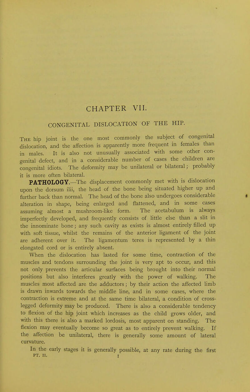 CONGENITAL DISLOCATION OF THE HIP. The hip joint is the one most commonly the subject of congenital dislocation, and the affection is apparently more frequent in females than in males. It is also not unusually associated with some other con- genital defect, and in a considerable number of cases the children are congenital idiots. The deformity may be unilateral or bilateral, probably it is more often bilateral. PATHOLOGY.—The displacement commonly met with is dislocation upon the dorsum ilii, the head of the bone being situated higher up and further back than normal. The head of the bone also undergoes considerable alteration in shape, being enlarged and flattened, and in some cases assuming almost a mushroom-like form. The acetabulum is always imperfectly developed, and frequently consists of little else than a slit in the innominate bone; any such cavity as exists is almost entirely filled up with soft tissue, whilst the remains of the anterior ligament of the joint are adherent over it. The ligamentum teres is represented by a thin elongated cord or is entirely absent. When the dislocation has lasted for some time, contraction of the muscles and tendons surrounding the joint is very apt to occur, and this not only prevents the articular surfaces being brought into their normal positions but also interferes greatly with the power of walking. The muscles most affected are the adductors; by their action the affected limb is drawn inwards towards the middle line, and in some cases, where the contraction is extreme and at the same time bilateral, a condition of cross- legged deformity may be produced. There is also a considerable tendency to flexion of the hip joint which increases as the child grows older, and with this there is also a marked lordosis, most apparent on standing. The flexion may eventually become so great as to entirely prevent walking. If the affection be unilateral, there is generally some amount of lateral curvature. In the early stages it is generally possible, at any rate during the first