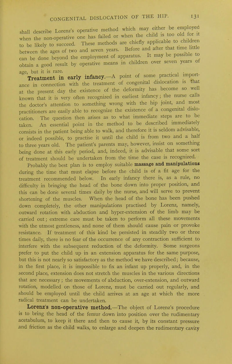 shall describe Lorenz’s operative method which either be employed when the non-operative one has failed or when the child is too old for to be likely to succeed. These methods are chiefly applicable to children between the ages of two and seven years. Before and after that time 1 e can be done beyond the employment of apparatus. It may be possible to obtain a good result by operative means in children over seven years o age, but it is rare. • , • Treatment in early infancy—A point of some practical import- ance in connection with the treatment of congenital dislocation is that at the present day the existence of the deformity has become so well known that it is very often recognized in earliest infancy; the nurse calls the doctor’s attention to something wrong with the hip joint, and most practitioners are easily able to recognize the existence of a congenital dislo- cation. The question then arises as to what immediate steps are to be taken. An essential point in the method to be described immediately consists in the patient being able to walk, and therefore it is seldom advisable, or indeed possible, to practise it until the child is from two and a half to three years old. The patient’s parents may, however, insist on something being done at this early period, and, indeed, it is advisable that some sort of treatment should be undertaken from the time the case is recognized. Probably the best plan is to employ suitable massage and manipulations during the time that must elapse before the child is of a fit age for the treatment recommended below. In early infancy there is, as a rule, no difficulty in bringing the head of the bone down into proper position, and this can be done several times daily by the nurse, and will serve to prevent shortening of the muscles. When the head of the bone has been pushed down completely, the other manipulations practised by Lorenz, namely, outward rotation with abduction and hyper-extension of the limb may be carried out; extreme care must be taken to perform all these movements with the utmost gentleness, and none of them should cause pain or provoke resistance. If treatment of this kind be persisted in steadily two or three times daily, there is no fear of the occurrence of any contraction sufficient to interfere with the subsequent reduction of the deformity. Some surgeons prefer to put the child up in an extension apparatus for the same purpose, but this is not nearly so satisfactory as the method we have described; because, in the first place, it is impossible to fix an infant up properly, and, in the second place, extension does not stretch the muscles in the various directions that are necessary; the movements of abduction, over-extension, and outw'ard rotation, modelled on those of Lorenz, must be carried out regularly, and should be employed until the child arrives at an age at which the more radical treatment can be undertaken. Lorenz’s non-operative method.—The object of Lorenz’s procedure is to bring the head of the femur down into position over the rudimentary acetabulum, to keep it there and then to cause it, by its constant pressure and friction as the child walks, to enlarge and deepen the rudimentary cavity