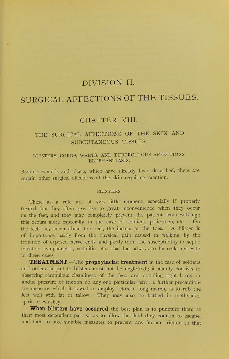 DIVISION II. SURGICAL AFFECTIONS OF THE TISSUES. CHAPTER VIII. THE SURGICAL AFFECTIONS OF THE SKIN AND SUBCUTANEOUS TISSUES. BLISTERS, CORNS, WARTS, AND TUBERCULOUS AFFECTIONS ELEPHANTIASIS. Besides wounds and ulcers, which have already been described, there are certain other surgical affections of the skin requiring mention. BLISTERS. These as a rule are of very little moment, especially if properly treated, but they often give rise to great inconvenience when they occur on the feet, and they may completely prevent the patient from walking; this occurs more especially in the case of soldiers, policemen, etc. On the feet they occur about the heel, the instep, or the toes. A blister is of importance partly from the physical pain caused in walking by the irritation of exposed nerve ends, and partly from the susceptibility to septic infection, lymphangitis, cellulitis, etc., that has always to be reckoned with in these cases. TREATMENT.—The prophylactic treatment in the case of soldiers and others subject to blisters must not be neglected; it mainly consists in observing scrupulous cleanliness of the feet, and avoiding tight boots or undue pressure or friction on any one particular part; a further precaution- ary measure, which it is well to employ before a long march, is to rub the feet well with fat or tallow. They may also be bathed in methylated spirit or whiskey. When blisters have occurred the best plan is to puncture them at their most dependent part so as to allow the fluid they contain to escape, and then to take suitable measures to prevent any further friction so that