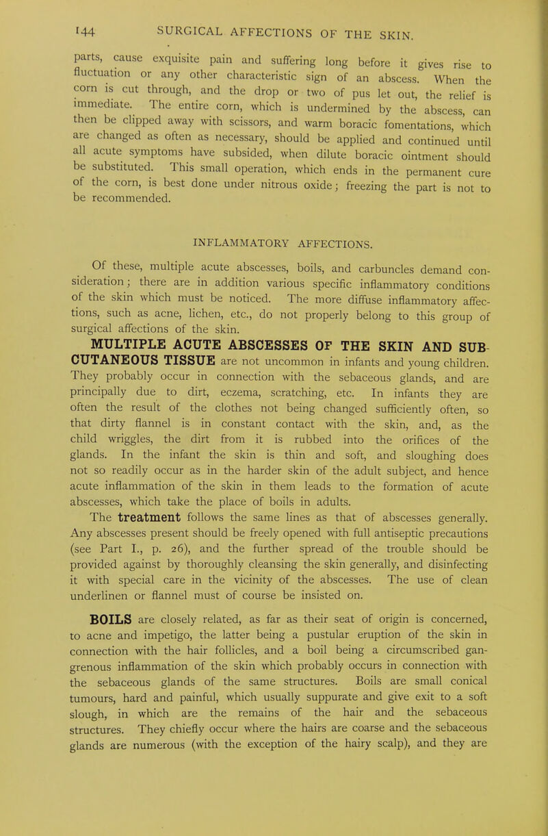 parts, cause exquisite pain and suffering long before it gives rise to fluctuation or any other characteristic sign of an abscess. When the corn is cut through, and the drop or two of pus let out, the relief is immediate. The entire corn, which is undermined by the abscess, can then be clipped away with scissors, and warm boracic fomentations, which are changed as often as necessary, should be applied and continued until all acute symptoms have subsided, when dilute boracic ointment should be substituted. This small operation, which ends in the permanent cure of the corn, is best done under nitrous oxide; freezing the part is not to be recommended. INFLAMMATORY AFFECTIONS. Of these, multiple acute abscesses, boils, and carbuncles demand con- sideration I there are in addition various specific inflammatory conditions of the skin which must be noticed. The more diffuse inflammatory affec- tions, such as acne, lichen, etc., do not properly belong to this group of surgical affections of the skin. MULTIPLE ACUTE ABSCESSES OF THE SKIN AND SUB CUTANEOUS TISSUE are not uncommon in infants and young children. They probably occur in connection with the sebaceous glands, and are principally due to dirt, eczema, scratching, etc. In infants they are often the result of the clothes not being changed sufficiently often, so that dirty flannel is in constant contact with the skin, and, as the child wriggles, the dirt from it is rubbed into the orifices of the glands. In the infant the skin is thin and soft, and sloughing does not so readily occur as in the harder skin of the adult subject, and hence acute inflammation of the skin in them leads to the formation of acute abscesses, which take the place of boils in adults. The treatment follows the same lines as that of abscesses generally. Any abscesses present should be freely opened with full antiseptic precautions (see Part I., p. 26), and the further spread of the trouble should be provided against by thoroughly cleansing the skin generally, and disinfecting it with special care in the vicinity of the abscesses. The use of clean underlinen or flannel must of course be insisted on. BOILS are closely related, as far as their seat of origin is concerned, to acne and impetigo, the latter being a pustular eruption of the skin in connection with the hair follicles, and a boil being a circumscribed gan- grenous inflammation of the skin which probably occurs in connection with the sebaceous glands of the same structures. Boils are small conical tumours, hard and painful, which usually suppurate and give exit to a soft slough, in which are the remains of the hair and the sebaceous structures. They chiefly occur where the hairs are coarse and the sebaceous glands are numerous (with the exception of the hairy scalp), and they are