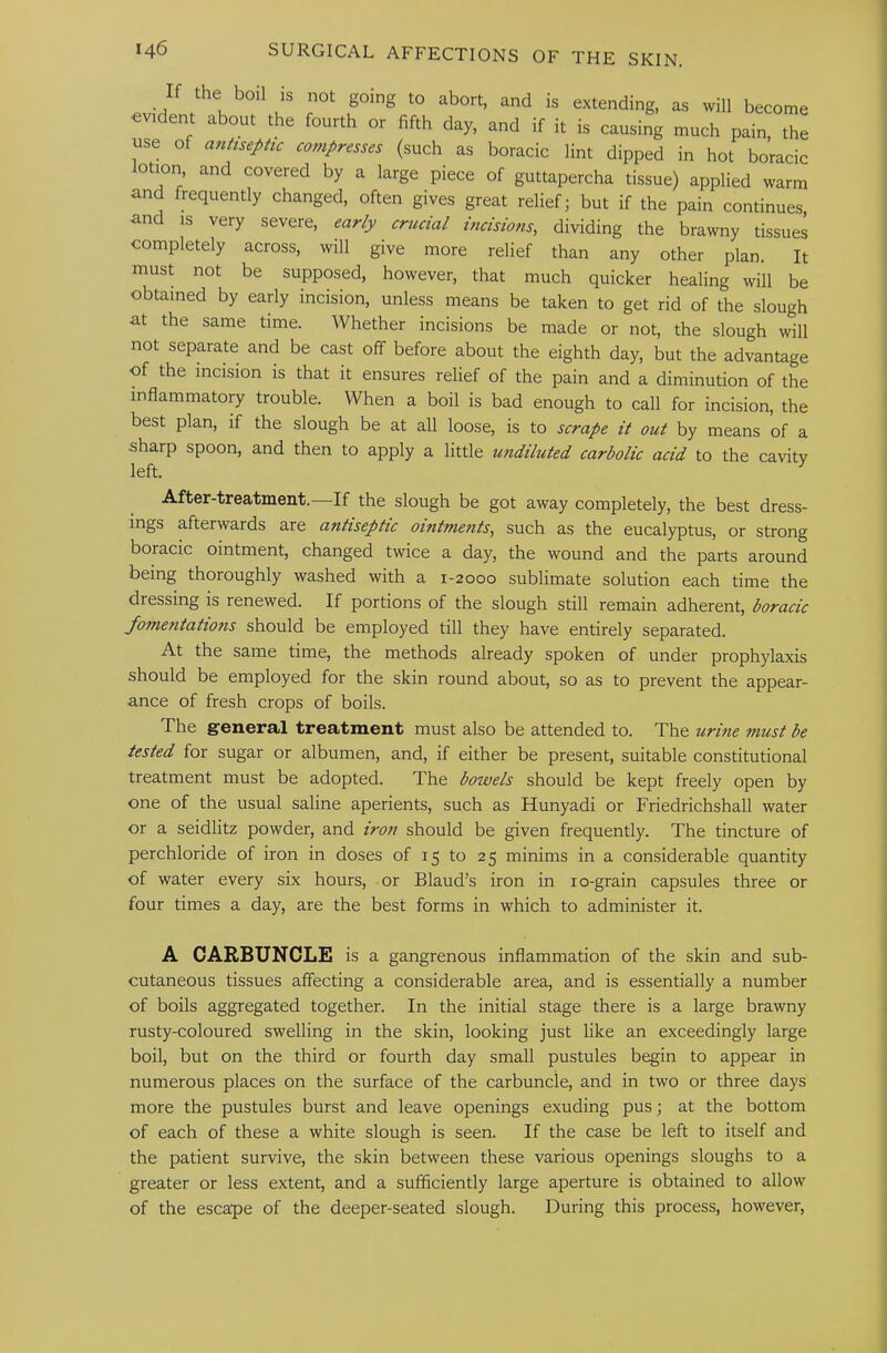 If the bo.l ,s not going to abort, and is extending, as will become evident about the fourth or fifth day, and if it is causing much pain, the use of aultsephc compresses (such as boracic lint dipped in hot boracic lotmn and covered by a large piece of guttapercha tissue) applied warm and frequently changed, often gives great relief; but if the pain continues, and IS very severe, early crucial incisions, dividing the brawny tissues completely across, will give more relief than any other plan. It must not be supposed, however, that much quicker healing will be obtained by early incision, unless means be taken to get rid of the slough at the same time. Whether incisions be made or not, the slough will not separate and be cast off before about the eighth day, but the advantage of the incision is that it ensures relief of the pain and a diminution of the inflammatory trouble. When a boil is bad enough to call for incision, the best plan, if the slough be at all loose, is to scrape it out by means of a sharp spoon, and then to apply a little U7idiluted carbolic acid to the cavitv left. ^ After-treatment.—If the slough be got away completely, the best dress- ings afterwards are antiseptic ointments, such as the eucalyptus, or strong boracic ointment, changed twice a day, the wound and the parts around being thoroughly washed with a 1-2000 sublimate solution each time the dressing is renewed. If portions of the slough still remain adherent, boracic fometitations should be employed till they have entirely separated. At the same time, the methods already spoken of under prophylaxis should be employed for the skin round about, so as to prevent the appear- ance of fresh crops of boils. The general treatment must also be attended to. The urine must be tested for sugar or albumen, and, if either be present, suitable constitutional treatment must be adopted. The bowels should be kept freely open by one of the usual saline aperients, such as Hunyadi or Friedrichshall water or a seidlitz powder, and iron should be given frequently. The tincture of perchloride of iron in doses of 15 to 25 minims in a considerable quantity of water every six hours, or Blaud’s iron in lo-grain capsules three or four times a day, are the best forms in which to administer it. A CARBUNCLE is a gangrenous inflammation of the skin and sub- cutaneous tissues affecting a considerable area, and is essentially a number of boils aggregated together. In the initial stage there is a large brawny rusty-coloured swelling in the skin, looking just like an exceedingly large boil, but on the third or fourth day small pustules begin to appear in numerous places on the surface of the carbuncle, and in two or three days more the pustules burst and leave openings exuding pus; at the bottom of each of these a white slough is seen. If the case be left to itself and the patient survive, the skin between these various openings sloughs to a greater or less extent, and a sufficiently large aperture is obtained to allow of the escape of the deeper-seated slough. During this process, however.