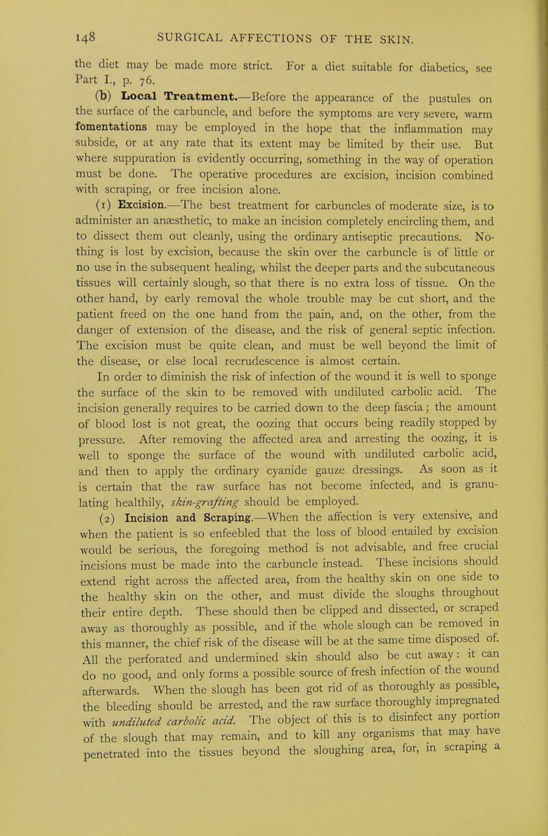 the diet may be made more strict. For a diet suitable for diabetics, see Part I., p. 76. (b) Local Treatment.—Before the appearance of the pustules on the surface of the carbuncle, and before the symptoms are very severe, warm fomentations may be employed in the hope that the inflammation may subside, or at any rate that its extent may be limited by their use. But where suppuration is evidently occurring, something in the way of operation must be done. The operative procedures are excision, incision combined with scraping, or free incision alone. (1) Excision.—The best treatment for carbuncles of moderate size, is to administer an anaesthetic, to make an incision completely encircling them, and to dissect them out cleanly, using the ordinary antiseptic precautions. No- thing is lost by excision, because the skin over the carbuncle is of little or no use in the subsequent healing, whilst the deeper parts and the subcutaneous tissues will certainly slough, so that there is no extra loss of tissue. On the other hand, by early removal the whole trouble may be cut short, and the patient freed on the one hand from the pain, and, on the other, from the danger of extension of the disease, and the risk of general septic infection. The excision must be quite clean, and must be well beyond the limit of the disease, or else local recrudescence is almost certain. In order to diminish the risk of infection of the wound it is well to sponge the surface of the skin to be removed with undiluted carbolic acid. The incision generally requires to be carried down to the deep fascia j the amount of blood lost is not great, the oozing that occurs being readily stopped by pressure. After removing the affected area and arresting the oozing, it is well to sponge the surface of the wound with undiluted carbolic acid, and then to apply the ordinary cyanide gauze dressings. As soon as it is certain that the raw surface has not become infected, and is granu- lating healthily, skin-grafting should be employed. (2) Incision and Scraping.—When the affection is very extensive, and when the patient is so enfeebled that the loss of blood entailed by excision would be serious, the foregoing method is not advisable, and free crucial incisions must be made into the carbuncle instead. These incisions should extend right across the affected area, from the healthy skin on one side to the healthy skin on the other, and must divide the sloughs throughout their entire depth. These should then be clipped and dissected, or scraped away as thoroughly as possible, and if the whole slough can be removed in this manner, the chief risk of the disease will be at the same time disposed of. All the perforated and undermined skin should also be cut away: it can do no good, and only forms a possible source of fresh infection of the wound afterwards. When the slough has been got rid of as thoroughly as possible, the bleeding should be arrested, and the raw surface thoroughly impregnated with undiluted carbolic acid. The object of this is to disinfect any portion of the slough that may remain, and to kill any organisms that may have penetrated into the tissues beyond the sloughing area, for, in scraping a