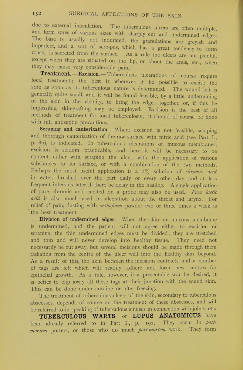 due to external inoculation. The tuberculous ulcers are often multiple and form sores of various sizes with sharply cut and undermined edges! he base is usually not indurated, the granulations are greyish and imperfect, and a sort of sero-pus, which has a great tendency to form crusts, is secreted from the surface. As a rule the ulcers are not painful, except when they are situated on the lip, or about the anus, etc., when they may cause very considerable pain. Treatment. Excision.—Tuberculous ulcerations of course require local treatment; the best is wherever it be possible to excise the sore as soon as its tuberculous nature is determined. The wound left is generally quite small, and it will be found feasible, by a little undermining of the skin in the vicinity, to bring the edges together, or, if this be impossible, skin-grafting may be employed. Excision is the best of all methods of treatment for local tuberculosis; it should of course be done with full antiseptic precautions. Scraping and cauterization.—Where excision is not feasible, scraping and thorough cauterization of the raw surface with nitric acid (see Part L, p. 8o), is indicated. In tuberculous ulcerations of mucous membranes, excision is seldom practicable, and here it will be necessary, to be content either with scraping the ulcer, with the application of various substances to its surface, or with a combination of the two methods. Perhaps the most useful application is a i% solution of chromic acid in water, brushed over the part daily or every other day, and at less frequent intervals later if there be delay in the healing. A single application of pure chromic acid melted on a probe may also be used. Pure lactic acid is also much used in ulceration about the throat and larynx. For relief of pain, dusting with orthoform powder two or three times a week is the best treatment. Division of undermined edges.—When the skin or mucous membrane is undermined, and the patient will not agree either to excision or scraping, the thin undermined edges must be divided; they are stretched and thin and will never develop into healthy tissue. They need not necessarily be cut away, but several incisions should be made through them radiating from the centre of the ulcer well into the healthy skin beyond. As a result of this, the skin between the incisions contracts, and a number of tags are left which will readily adhere and form new centres for epithelial growth. As a rule, however, if a presentable scar be desired, it is better to clip away all these tags at their junction with the sound skin. This can be done under cocaine or after freezing. The treatment of tuberculous ulcers of the skin, secondary to tuberculous abscesses, depends of course on the treatment of these abscesses, and will be referred to in speaking of tuberculous sinuses in connection with joints, etc. TUBERCULOUS WARTS or LUPUS ANATOMICUS have been already referred to in Part L, p. 192. They occur in post- mortem porters, or those who do much post-mortem work. They form
