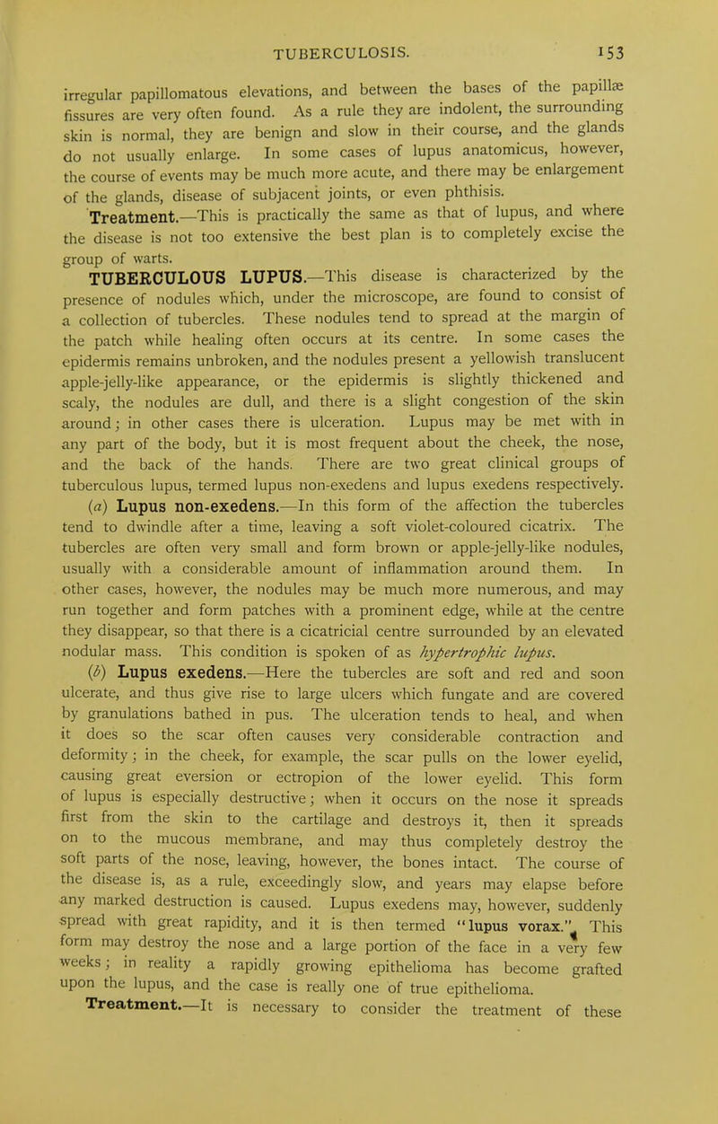 irregular papillomatous elevations, and between the bases of the papillae fissures are very often found. As a rule they are indolent, the surrounding skin is normal, they are benign and slow in their course, and the glands do not usually enlarge. In some cases of lupus anatomicus, however, the course of events may be much more acute, and there may be enlargement of the glands, disease of subjacent joints, or even phthisis. Treatment.—This is practically the same as that of lupus, and where the disease is not too extensive the best plan is to completely excise the group of warts. TUBERCULOUS LUPUS.—This disease is characterized by the presence of nodules which, under the microscope, are found to consist of a collection of tubercles. These nodules tend to spread at the margin of the patch while healing often occurs at its centre. In some cases the epidermis remains unbroken, and the nodules present a yellowish translucent apple-jelly-like appearance, or the epidermis is slightly thickened and scaly, the nodules are dull, and there is a slight congestion of the skin around; in other cases there is ulceration. Lupus may be met with in any part of the body, but it is most frequent about the cheek, the nose, and the back of the hands. There are two great clinical groups of tuberculous lupus, termed lupus non-exedens and lupus exedens respectively. (a) Lupus non-exedens.—In this form of the affection the tubercles tend to dwindle after a time, leaving a soft violet-coloured cicatrix. The tubercles are often very small and form brown or apple-jelly-like nodules, usually with a considerable amount of inflammation around them. In other cases, however, the nodules may be much more numerous, and may run together and form patches with a prominent edge, while at the centre they disappear, so that there is a cicatricial centre surrounded by an elevated nodular mass. This condition is spoken of as hypertrophic lupus. (b) Lupus exedens.—Here the tubercles are soft and red and soon ulcerate, and thus give rise to large ulcers which fungate and are covered by granulations bathed in pus. The ulceration tends to heal, and when it does so the scar often causes very considerable contraction and deformity; in the cheek, for example, the scar pulls on the lower eyelid, causing great eversion or ectropion of the lower eyelid. This form of lupus is especially destructive; when it occurs on the nose it spreads first from the skin to the cartilage and destroys it, then it spreads on to the mucous membrane, and may thus completely destroy the soft parts of the nose, leaving, however, the bones intact. The course of the disease is, as a rule, exceedingly slow, and years may elapse before ■any marked destruction is caused. Lupus exedens may, however, suddenly ■spread with great rapidity, and it is then termed “lupus vorax.” This form may destroy the nose and a large portion of the face in a v^y few weeks; in reality a rapidly growing epithelioma has become grafted upon the lupus, and the case is really one of true epithelioma. Treatment—It is necessary to consider the treatment of these