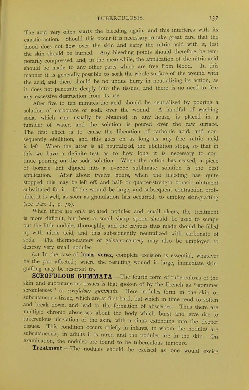 The acid very often starts the bleeding again, and this interferes with its caustic action. Should this occur it is necessary to take great care that the blood does not flow over the skin and carry the nitric acid with it, lest the skin should be burned. Any bleeding points should therefore be tem- porarily compressed, and, in the meanwhile, the application of the nitric acid should be made to any other parts which are free from blood. In this manner it is generally possible to soak the whole surface of the wound with the acid, and there should be no undue hurry in neutralizing its action, as it does not penetrate deeply into the tissues, and there is no need to fear any excessive destruction from its use. After five to ten minutes the acid should be neutralized by pouring a solution of carbonate of soda over the wound. A handful of washing soda, which can usually be obtained in any house, is placed in a tumbler of water, and the solution is poured over the raw surface. The first effect is to cause the liberation of carbonic acid, and con- sequently ebullition, and this goes on as long as any free nitric acid is left. When the latter is all neutralized, the ebullition stops, so that in this we have a definite test as to how long it is necessary to con- tinue pouring on the soda solution. When the action has ceased, a piece of boracic lint dipped into a 1-2000 sublimate solution is the best application. After about twelve hours, when the bleeding has quite stopped, this may be left off, and half- or quarter-strength boracic ointment substituted for it. If the wound be large, and subsequent contraction prob- able, it is well, as soon as granulation has occurred, to employ skin-grafting (see Part I., p. 50). When there are only isolated nodules and small ulcers, the treatment is more difficult, but here a small sharp spoon should be used to scrape out the little nodules thoroughly, and the cavities thus made should be filled up with nitric acid, and this subsequently neutralized with carbonate of soda. The thermo-cautery or galvano-cautery may also be employed to destroy very small nodules. (4) In the case of lupus vorax, complete excision is essential, whatever be the part affected; where the resulting wound is large, immediate skin- grafting may be resorted to. SCROFULOUS GUMMATA.—The fourth form of tuberculosis of the skin and subcutaneous tissues is that spoken of by the French as “ gommes scrofuleuses ” or scrofulous gummata. Here nodules form in the skin or subcutaneous tissue, which are at first hard, but which in time tend to soften and break down, and lead to the formation of abscesses. Thus there are multiple chronic abscesses about the body which burst and give rise to tuberculous ulceration of the skin, with a sinus extending into the deeper tissues. This condition occurs chiefly in infants, in whom the nodules are subcutaneous; in adults it is rarer, and the nodules are in the skin. On examination, the nodules are found to be tuberculous tumours. Treatment. The nodules should be excised as one would excise