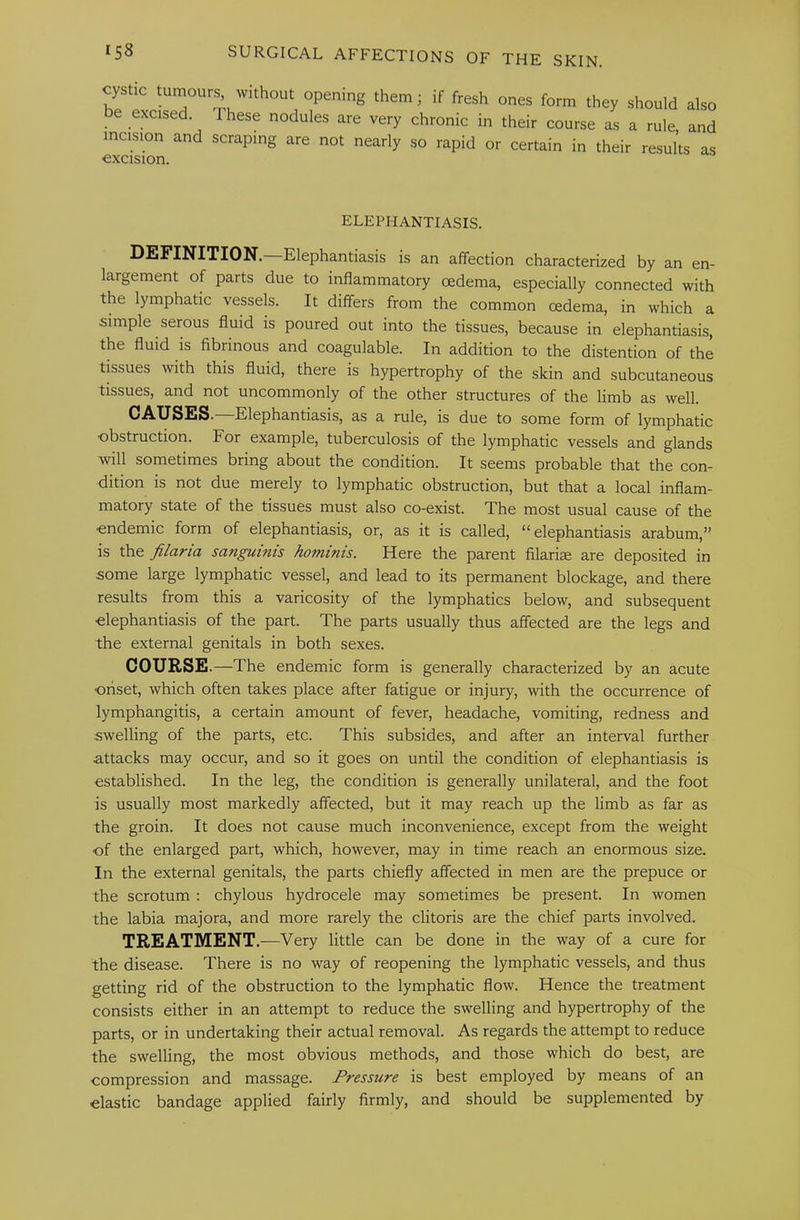 cystic tumourj without opening them; if fresh ones form they should also be excised. These nodules are very chronic in their course as a rule, and incision and scraping are not nearly so rapid or certain in their results as excision. ELEPHANTIASIS. DEFINITION. Elephantiasis is an affection characterized by an en- largement of parts due to inflammatory oedema, especially connected with the lymphatic vessels. It differs from the common oedema, in which a simple serous fluid is poured out into the tissues, because in elephantiasis, the fluid is fibrinous and coagulable. In addition to the distention of the tissues with this fluid, there is hypertrophy of the skin and subcutaneous tissues, and not uncommonly of the other structures of the limb as well. CAUSES. Elephantiasis, as a rule, is due to some form of lymphatic obstruction. For example, tuberculosis of the lymphatic vessels and glands will sometimes bring about the condition. It seems probable that the con- dition is not due merely to lymphatic obstruction, but that a local inflam- matory state of the tissues must also co-exist. The most usual cause of the •endemic form of elephantiasis, or, as it is called, “ elephantiasis arabum,” is the filaria sanguinis hominis. Here the parent filarise are deposited in some large lymphatic vessel, and lead to its permanent blockage, and there results from this a varicosity of the lymphatics below, and subsequent ■elephantiasis of the part. The parts usually thus affected are the legs and the external genitals in both sexes. COURSE •—The endemic form is generally characterized by an acute •onset, which often takes place after fatigue or injury, with the occurrence of lymphangitis, a certain amount of fever, headache, vomiting, redness and swelling of the parts, etc. This subsides, and after an interval further attacks may occur, and so it goes on until the condition of elephantiasis is established. In the leg, the condition is generally unilateral, and the foot is usually most markedly affected, but it may reach up the limb as far as the groin. It does not cause much inconvenience, except from the weight ■of the enlarged part, which, however, may in time reach an enormous size. In the external genitals, the parts chiefly affected in men are the prepuce or the scrotum : chylous hydrocele may sometimes be present. In women the labia majora, and more rarely the clitoris are the chief parts involved. TREATMENT.—Very little can be done in the way of a cure for the disease. There is no way of reopening the lymphatic vessels, and thus getting rid of the obstruction to the lymphatic flow. Hence the treatment consists either in an attempt to reduce the swelling and hypertrophy of the parts, or in undertaking their actual removal. As regards the attempt to reduce the swelling, the most obvious methods, and those which do best, are compression and massage. Pressure is best employed by means of an elastic bandage applied fairly firmly, and should be supplemented by