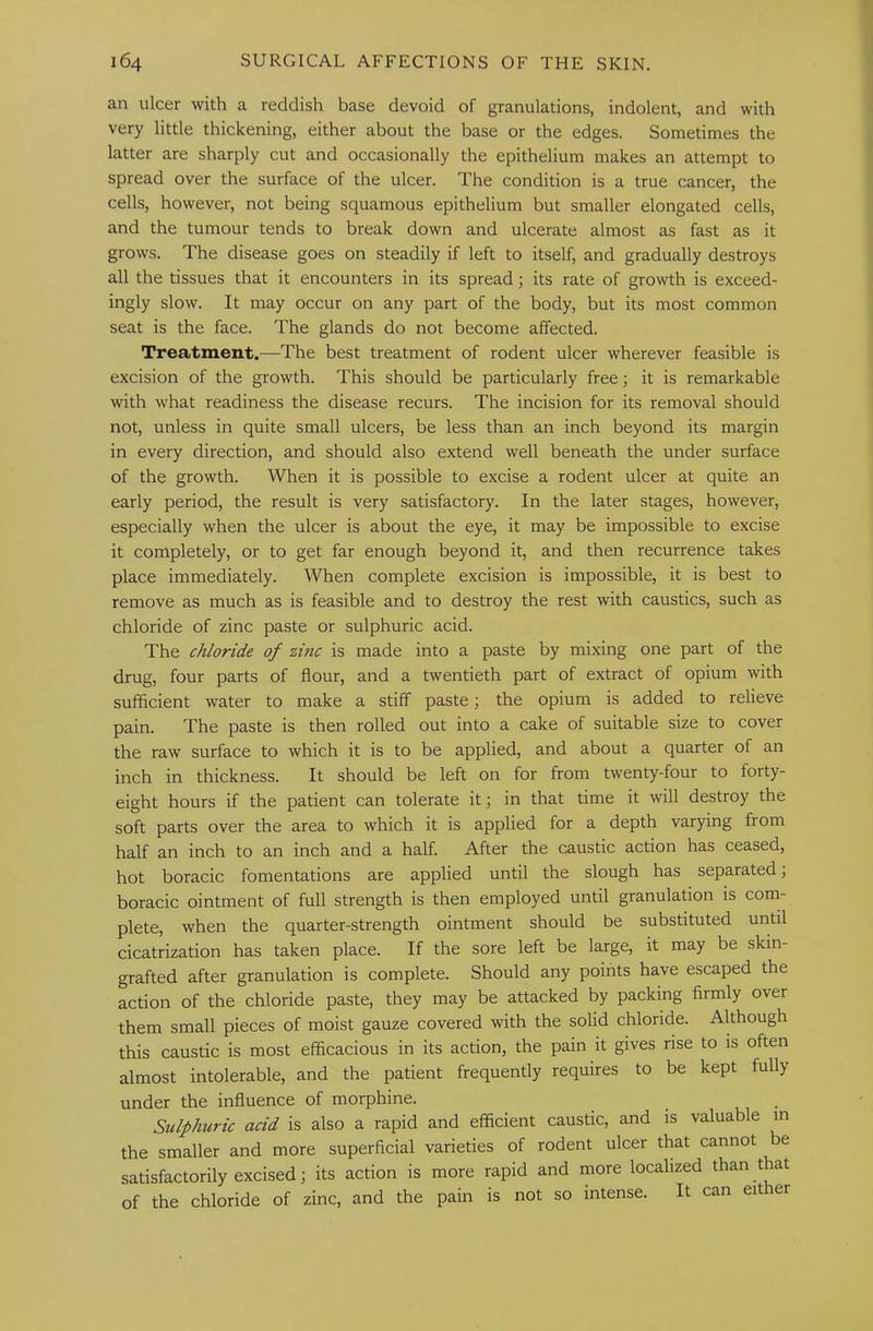an ulcer with a reddish base devoid of granulations, indolent, and with very little thickening, either about the base or the edges. Sometimes the latter are sharply cut and occasionally the epithelium makes an attempt to spread over the surface of the ulcer. The condition is a true cancer, the cells, however, not being squamous epithelium but smaller elongated cells, and the tumour tends to break down and ulcerate almost as fast as it grows. The disease goes on steadily if left to itself, and gradually destroys all the tissues that it encounters in its spread; its rate of growth is exceed- ingly slow. It may occur on any part of the body, but its most common seat is the face. The glands do not become affected. Treatment.—The best treatment of rodent ulcer wherever feasible is excision of the growth. This should be particularly free; it is remarkable with what readiness the disease recurs. The incision for its removal should not, unless in quite small ulcers, be less than an inch beyond its margin in every direction, and should also extend well beneath the under surface of the growth. When it is possible to excise a rodent ulcer at quite an early period, the result is very satisfactory. In the later stages, however, especially when the ulcer is about the eye, it may be impossible to excise it completely, or to get far enough beyond it, and then recurrence takes place immediately. When complete excision is impossible, it is best to remove as much as is feasible and to destroy the rest with caustics, such as chloride of zinc paste or sulphuric acid. The chloride of zmc is made into a paste by mixing one part of the drug, four parts of flour, and a twentieth part of extract of opium with sufficient water to make a stiff paste; the opium is added to relieve pain. The paste is then rolled out into a cake of suitable size to cover the raw surface to which it is to be applied, and about a quarter of an inch in thickness. It should be left on for from twenty-four to forty- eight hours if the patient can tolerate it; in that time it will destroy the soft parts over the area to which it is applied for a depth varying from half an inch to an inch and a half. After the caustic action has ceased, hot boracic fomentations are applied until the slough has separated; boracic ointment of full strength is then employed until granulation is com- plete, when the quarter-strength ointment should be substituted until cicatrization has taken place. If the sore left be large, it may be skin- grafted after granulation is complete. Should any points have escaped the action of the chloride paste, they may be attacked by packing firmly over them small pieces of moist gauze covered with the solid chloride. Although this caustic is most efficacious in its action, the pain it gives rise to is often almost intolerable, and the patient frequently requires to be kept fully under the influence of morphine. Sulphuric acid is also a rapid and efficient caustic, and is valuable in the smaller and more superficial varieties of rodent ulcer that cannot be satisfactorily excised; its action is more rapid and more localized than t at of the chloride of zinc, and the pain is not so intense. It can either