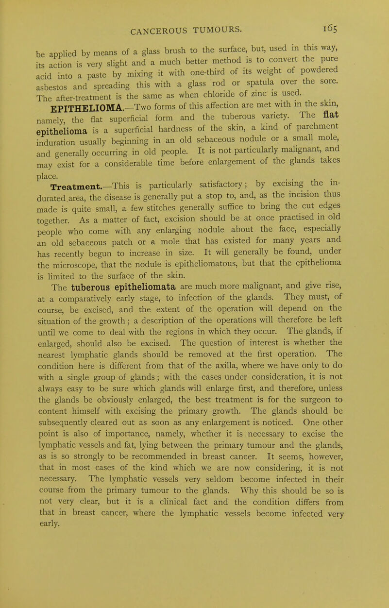 The after-treatment is the same as when chloride of zinc is used. EPITHELIOMA.—Two forms of this affection are met with in the skin, namely, the flat superficial form and the tuberous variety. The flat epithelioma is a superficial hardness of the skin, a kind of parchment induration usually beginning in an old sebaceous nodule or a small mole, and generally occurring in old people. It is not particularly malignant, and may exist for a considerable time before enlargement of the glands takes Treatment.—This is particularly satisfactory; by excising ^ the in- durated.area, the disease is generally put a stop to, and, as the incision thus made is quite small, a few stitches generally suffice to bring the cut edges together. As a matter of fact, excision should be at once practised in old people who come with any enlarging nodule about the face, especially an old sebaceous patch or a mole that has existed for many years and has recently begun to increase in size. It will generally be found, under the microscope, that the nodule is epitheliomatous, but that the epithelioma is limited to the surface of the skin. The tuberous epitheliomata are much more malignant, and give rise, at a comparatively early stage, to infection of the glands. They must, of course, be excised, and the extent of the operation will depend on the situation of the growth; a description of the operations will therefore be left until we come to deal with the regions in which they occur. The glands, if enlarged, should also be excised. The question of interest is whether the nearest lymphatic glands should be removed at the first operation. The condition here is different from that of the axilla, where we have only to do with a single group of glands; with the cases under consideration, it is not always easy to be sure which glands will enlarge first, and therefore, unless the glands be obviously enlarged, the best treatment is for the surgeon to content himself with excising the primary growth. The glands should be subsequently cleared out as soon as any enlargement is noticed. One other point is also of importance, namely, whether it is necessary to excise the lymphatic vessels and fat, lying between the primary tumour and the glands, as is so strongly to be recommended in breast cancer. It seems, however, that in most cases of the kind which we are now considering, it is not necessary. The lymphatic vessels very seldom become infected in their course from the primary tumour to the glands. Why this should be so is not very clear, but it is a clinical fact and the condition differs from that in breast cancer, where the lymphatic vessels become infected very place. early.