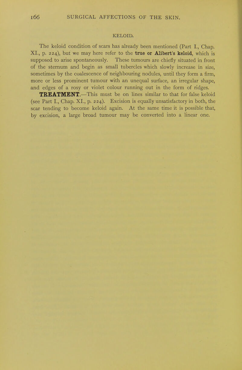 KELOID. The keloid condition of scars has already been mentioned (Part L, Chap. XL, p. 224), but we may here refer to the true or Alibert’s keloid, which is supposed to arise spontaneously. These tumours are chiefly situated in front of the sternum and begin as small tubercles which slowly increase in size, sometimes by the coalescence of neighbouring nodules, until they form a firm, more or less prominent tumour with an unequal surface, an irregular shape, and edges of a rosy or violet colour running out in the form of ridges. TREATMENT.—This must be on lines similar to that for false keloid (see Part I., Chap. XL, p. 224). Excision is equally unsatisfactory in both, the scar tending to become keloid again. At the same time it is possible that, by excision, a large broad tumour may be converted into a linear one.