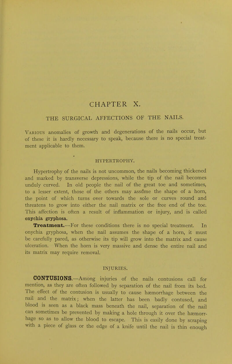 THE SURGICAL AFFECTIONS OF THE NAILS. Various anomalies of growth and degenerations of the nails occur, but of these it is hardly necessary to speak, because there is no special treat- ment applicable to them. HYPERTROPHY. Hypertrophy of the nails is not uncommon, the nails becoming thickened and marked by transverse depressions, while the tip of the nail becomes unduly curved. In old people the nail of the great toe and sometimes, to a lesser extent, those of the others may assilme the shape of a horn, the point of which turns over towards the sole or curves round and threatens to grow into either the nail matrix or the free end of the toe. This affection is often a result of inflammation or injury, and is called onychia gryphosa. Treatment.—For these conditions there is no special treatment. In onychia gryphosa, when the nail assumes the shape of a horn, it must be carefully pared, as otherwise its tip will grow into the matrix and cause ulceration. When the horn is very massive and dense the entire nail and its matrix may require removal. INJURIES. CONTUSIONS.—Among injuries of the nails contusions call for mention, as they are often followed by separation of the nail from its bed. The effect of the contusion is usually to cause hsemorrhage between the nail and the matrix; when the latter has been badly contused, and blood is seen as a black mass beneath the nail, separation of the nail can sometimes be prevented by making a hole through it over the hgemorr- hage so as to allow the blood to escape. This is easily done by scraping with a piece of glass or the edge of a knife until the nail is thin enough