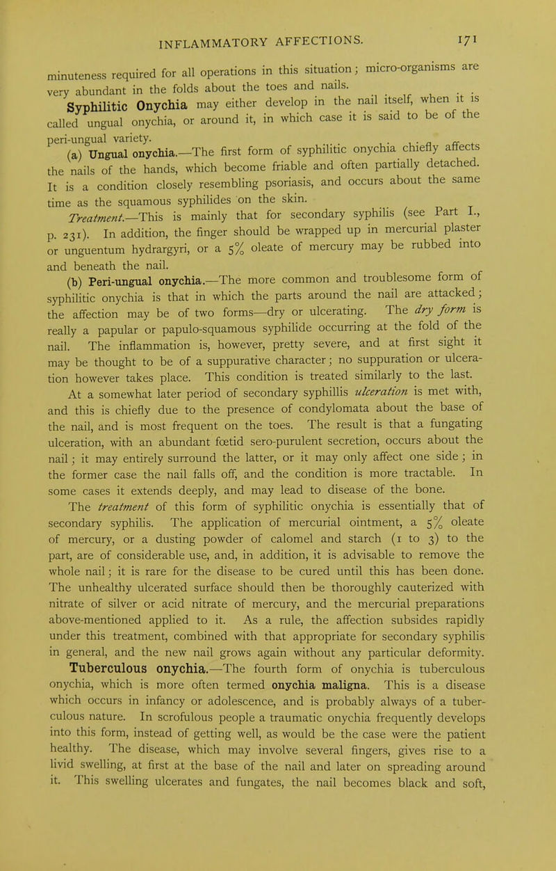 minuteness required for all operations in this situation; micro-organisms are very abundant in the folds about the toes and nails. . , Syphilitic Onychia may either develop in the nail itself, when it is called ungual onychia, or around it, in which case it is said to be of the peri-ungual variety. _ (a) Ungual onychia.—The first form of syphilitic onychia chiefly affects the nails of the hands, which become friable and often partially detached. It is a condition closely resembling psoriasis, and occurs about the same time as the squamous syphilides on the skin. Treatment.—This is mainly that for secondary syphilis (see Part I., p. 231). In addition, the finger should be wrapped up in mercurial plaster or unguentum hydrargyri, or a 5% oleate of mercury may be rubbed into and beneath the nail. (b) Peri-ungual onychia.—The more common and troublesome form of syphilitic onychia is that in which the parts around the nail are attacked; the affection may be of two forms—dry or ulcerating. The dry form is really a papular or papulo-squamous syphilide occurring at the fold of the nail. The inflammation is, however, pretty severe, and at first sight it may be thought to be of a suppurative character; no suppuration or ulcera- tion however takes place. This condition is treated similarly to the last. At a somewhat later period of secondary syphillis ulceration is met with, and this is chiefly due to the presence of condylomata about the base of the nail, and is most frequent on the toes. The result is that a fungating ulceration, with an abundant foetid sero-purulent secretion, occurs about the nail; it may entirely surround the latter, or it may only affect one side; in the former case the nail falls off, and the condition is more tractable. In some cases it extends deeply, and may lead to disease of the bone. The treatment of this form of syphilitic onychia is essentially that of secondary syphilis. The application of mercurial ointment, a 5% oleate of mercury, or a dusting powder of calomel and starch (i to 3) to the part, are of considerable use, and, in addition, it is advisable to remove the whole nail; it is rare for the disease to be cured until this has been done. The unhealthy ulcerated surface should then be thoroughly cauterized with nitrate of silver or acid nitrate of mercury, and the mercurial preparations above-mentioned applied to it. As a rule, the affection subsides rapidly under this treatment, combined with that appropriate for secondary syphilis in general, and the new nail grows again without any particular deformity. Tuberculous onychia.—The fourth form of onychia is tuberculous onychia, which is more often termed onychia maligna. This is a disease which occurs in infancy or adolescence, and is probably always of a tuber- culous nature. In scrofulous people a traumatic onychia frequently develops into this form, instead of getting well, as would be the case were the patient healthy. The disease, which may involve several fingers, gives rise to a livid swelling, at first at the base of the nail and later on spreading around it. This swelling ulcerates and fungates, the nail becomes black and soft,