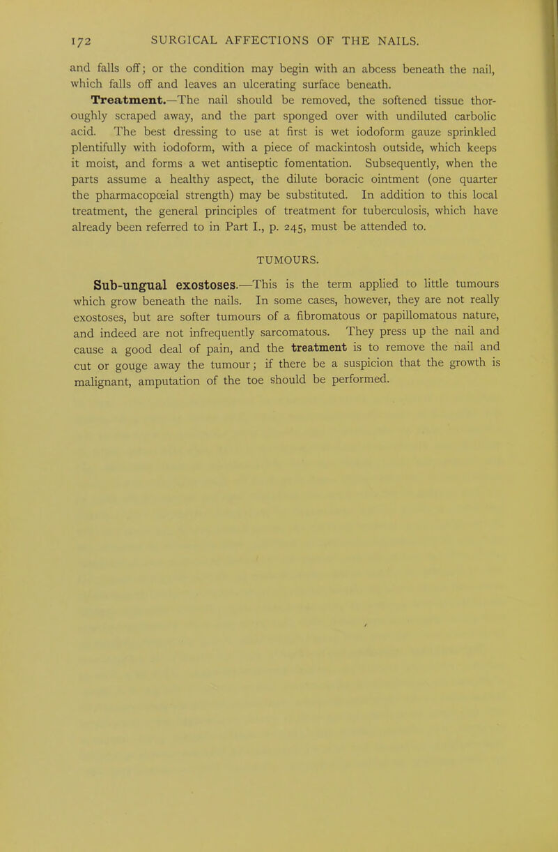 and falls off; or the condition may begin with an abcess beneath the nail, which falls off and leaves an ulcerating surface beneath. Treatment.—The nail should be removed, the softened tissue thor- oughly scraped away, and the part sponged over with undiluted carbolic acid. The best dressing to use at first is wet iodoform gauze sprinkled plentifully with iodoform, with a piece of mackintosh outside, which keeps it moist, and forms a wet antiseptic fomentation. Subsequently, when the parts assume a healthy aspect, the dilute boracic ointment (one quarter the pharmacopoeial strength) may be substituted. In addition to this local treatment, the general principles of treatment for tuberculosis, which have already been referred to in Part I., p. 245, must be attended to. TUMOURS. Sub-ungual exostoses.—This is the term applied to little tumours which grow beneath the nails. In some cases, however, they are not really exostoses, but are softer tumours of a fibromatous or papillomatous nature, and indeed are not infrequently sarcomatous. They press up the nail and cause a good deal of pain, and the treatment is to remove the nail and cut or gouge away the tumour; if there be a suspicion that the growth is malignant, amputation of the toe should be performed.