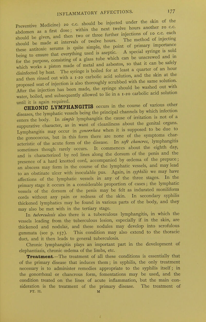 -Kir A- • on r c should be injected under the skin of the Preventive next twelve hours another .o c.c. \ °id^L^eiven and then two or three further injections of lo c.c. each be mad; at interns of twelve hours. The method of injecting t°“e antoic serums is quite simple, the point of primary importance being to ensure that everything used is aseptic. A special syringe |S for tie purpose, consisting of a glass tube which can be unscrewed and m which worS a piston made of metal and asbestos, so that it can be safely disinfected by heat. The syringe is boiled for at least a quarter of an hour Li then rinsed out with a i-so carbolic acid solution, and the skin at the proposed seat of injection is also thoroughly scrubbed with the same solutm^ After the injection has been made, the syringe should be washed ou mth water, boiled, and subsequently allowed to lie m a 1-20 carbolic acid solution until it is again required. . CHRONIC LYMPHANGITIS occurs in the course of various other diseases, the lymphatic vessels being the principal channels by which infection enters the body. In simple lymphangitis the cause of irritation is not ot a suppurative character, as in want of cleanliness about the genital organs. Lymphangitis may occur in gonorrhaa when it is supposed to be due to the gonococcus, but in this form there are none of the symptoms char- acteristic of the acute form of the disease. In soft chancres^ lymphangitis sometimes though rarely occurs. It commences about the eighth day, and is characterized by red lines along the dorsum of the penis and the presence of a hard knotted cord, accompanied by oedema of the prepuce; an abscess may form in the course of the lymphatic vessels, and may lead to an obstinate ulcer with inoculable pus. Again, in syphilis we may have affections of the lymphatic vessels in any of the three stages. In the primary stage it occurs in a considerable proportion of cases; the lymphatic vessels of the dorsum of the penis may be felt as indurated moniliform cords without any pain or redness of the skin. In secondary syphilis thickened lymphatics may be found in various parts of the body, and they may also be met with in the tertiary stage. In tuberculosis also there is a tuberculous lymphangitis, in which the vessels leading from the tuberculous lesion, especially if in the skin, are thickened and nodular, and these nodules may develop into scrofulous gummata (see p. 157). This condition may also extend to the thoracic duct, and it then leads to general tuberculosis. Chronic lymphangitis plays an important part in the development of elephantiasis, chronic oedema of the limbs, etc. Treatment.—The treatment of all these conditions is essentially that of the primary disease that induces them; in syphilis, the only treatment necessary is to administer remedies appropriate to the syphilis itself; in the gonorrhoeal or chancrous form, fomentations may be used, and the condition treated on the lines of acute inflammation, but the main con- sideration is the treatment of the primary disease. The treatment of PT. II. M