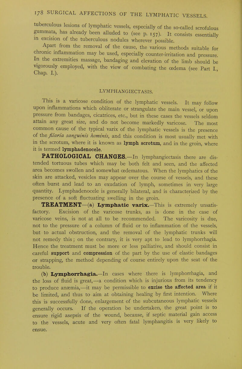 tuberculous lesions of lymphatic vessels, especially of the so-called scrofulous pmmata, has already been alluded to (see p. 157). It consists essentially in excision of the tuberculous nodules wherever possible. Apart from the removal of the cause, the various methods suitable for chronic inflammation may be used, especially counter-irritation and pressure. In the extremities massage, bandaging and elevation of the limb should be vigorously employed, with the view of combating the oedema (see Part I. Chap. I.). ’’ LYMPHANGIECTASIS. This is a varicose condition of the lymphatic vessels. It may follow upon inflammations which obliterate or strangulate the main vessel, or upon pressure from bandages, cicatrices, etc., but in these cases the vessels seldom attain any great size, and do not become markedly varicose. The most common cause of the typical varix of the lymphatic vessels is the presence of \h&Jilaria sanguinis hominis, and this condition is most usually met with in the scrotum, where it is known as lymph scrotum, and in the groin, where it is termed lymphadenocele. PATHOLOGICAL CHANGES.—In lymphangiectasis there are dis- tended tortuous tubes which may be both felt and seen, and the affected area becomes swollen and somewhat oedematous. When the lymphatics of the skin are attacked, vesicles may appear over the course of vessels, and these often burst and lead to an exudation of lymph, sometimes in very large quantity. Lymphadenocele is generally bilateral, and is characterized by the presence of a soft fluctuating swelling in the groin. TREATMENT—(a) Lymphatic varix.—This is extremely unsatis- factory. Excision of the varicose trunks, as is done in the case of varicose veins, is not at all to be recommended. The varicosity is due, not to the pressure of a column of fluid or to inflammation of the vessels, but to actual obstruction, and the removal of the lymphatic trunks \vill not remedy this; on the contrary, it is very apt to lead to lymphorrhagia. Hence the treatment must be more or less palliative, and should consist in careful support and compression of the part by the use of elastic bandages or strapping, the method depending of course entirely upon the seat of the trouble. (b) Lymphorrhagia.—In cases where there is lymphorrhagia, and the loss of fluid is great,—a condition which is injurious from its tendency to produce anaemia,—it may be permissible to excise the affected area if it be limited, and thus to aim at obtaining healing by first intention. Where this is successfully done, enlargement of the subcutaneous lymphatic vessels generally occurs. If the operation be undertaken, the great point is to ensure rigid asepsis of the wound, because, if septic material gain access to the vessels, acute and very often fatal lymphangitis is very likely to ensue.