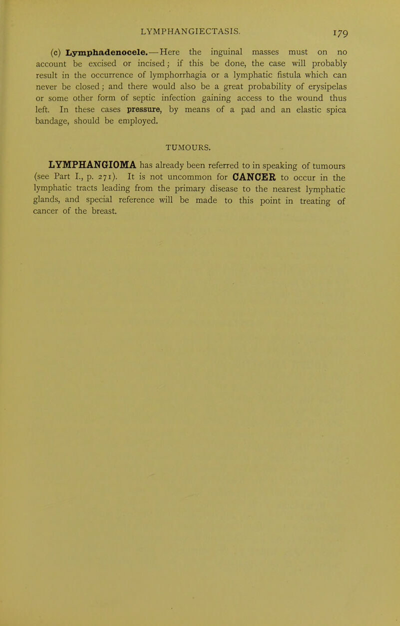 LYMPHANGIECTASIS. (c) Lymphadenocele. — Here the inguinal masses must on no account be excised or incised; if this be done, the case will probably result in the occurrence of lymphorrhagia or a lymphatic fistula which can never be closed; and there would also be a great probability of erysipelas or some other form of septic infection gaining access to the wound thus left. In these cases pressure, by means of a pad and an elastic spica bandage, should be employed. TUMOURS. LYMPHANGIOMA has already been referred to in speaking of tumours (see Part I., p. 271). It is not uncommon for CANCER to occur in the lymphatic tracts leading from the primary disease to the nearest lymphatic glands, and special reference will be made to this point in treating of cancer of the breast.