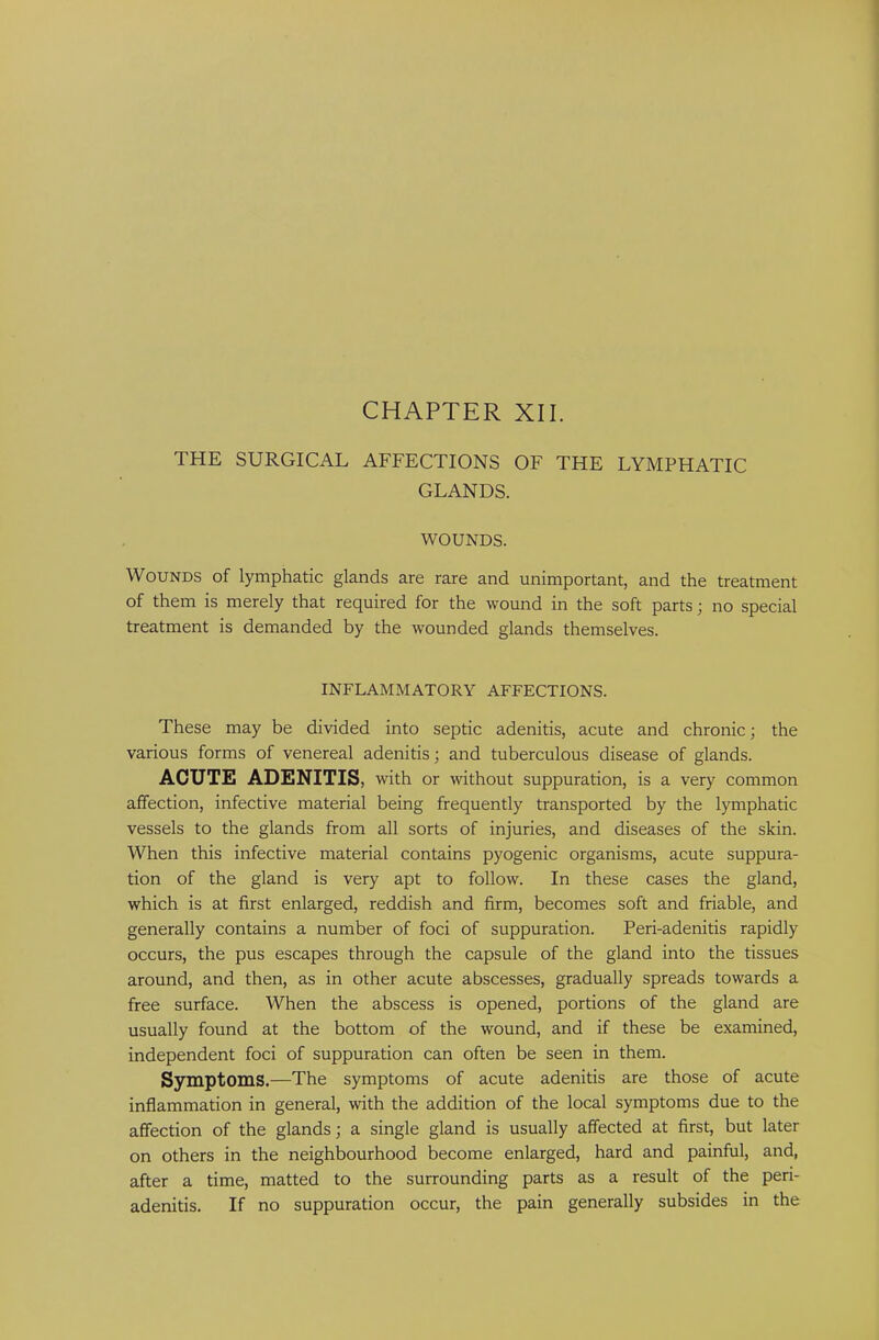 CHAPTER XII. THE SURGICAL AFFECTIONS OF THE LYMPHATIC GLANDS. WOUNDS. Wounds of lymphatic glands are rare and unimportant, and the treatment of them is merely that required for the wound in the soft parts; no special treatment is demanded by the wounded glands themselves. INFLAMMATORY AFFECTIONS. These may be divided into septic adenitis, acute and chronic; the various forms of venereal adenitis; and tuberculous disease of glands. ACUTE ADENITIS, with or without suppuration, is a very common affection, infective material being frequently transported by the lymphatic vessels to the glands from all sorts of injuries, and diseases of the skin. When this infective material contains pyogenic organisms, acute suppura- tion of the gland is very apt to follow. In these cases the gland, which is at first enlarged, reddish and firm, becomes soft and friable, and generally contains a number of foci of suppuration. Peri-adenitis rapidly occurs, the pus escapes through the capsule of the gland into the tissues around, and then, as in other acute abscesses, gradually spreads towards a free surface. When the abscess is opened, portions of the gland are usually found at the bottom of the wound, and if these be examined, independent foci of suppuration can often be seen in them. Symptoms.—The symptoms of acute adenitis are those of acute inflammation in general, with the addition of the local symptoms due to the affection of the glands; a single gland is usually affected at first, but later on others in the neighbourhood become enlarged, hard and painful, and, after a time, matted to the surrounding parts as a result of the peri- adenitis. If no suppuration occur, the pain generally subsides in the