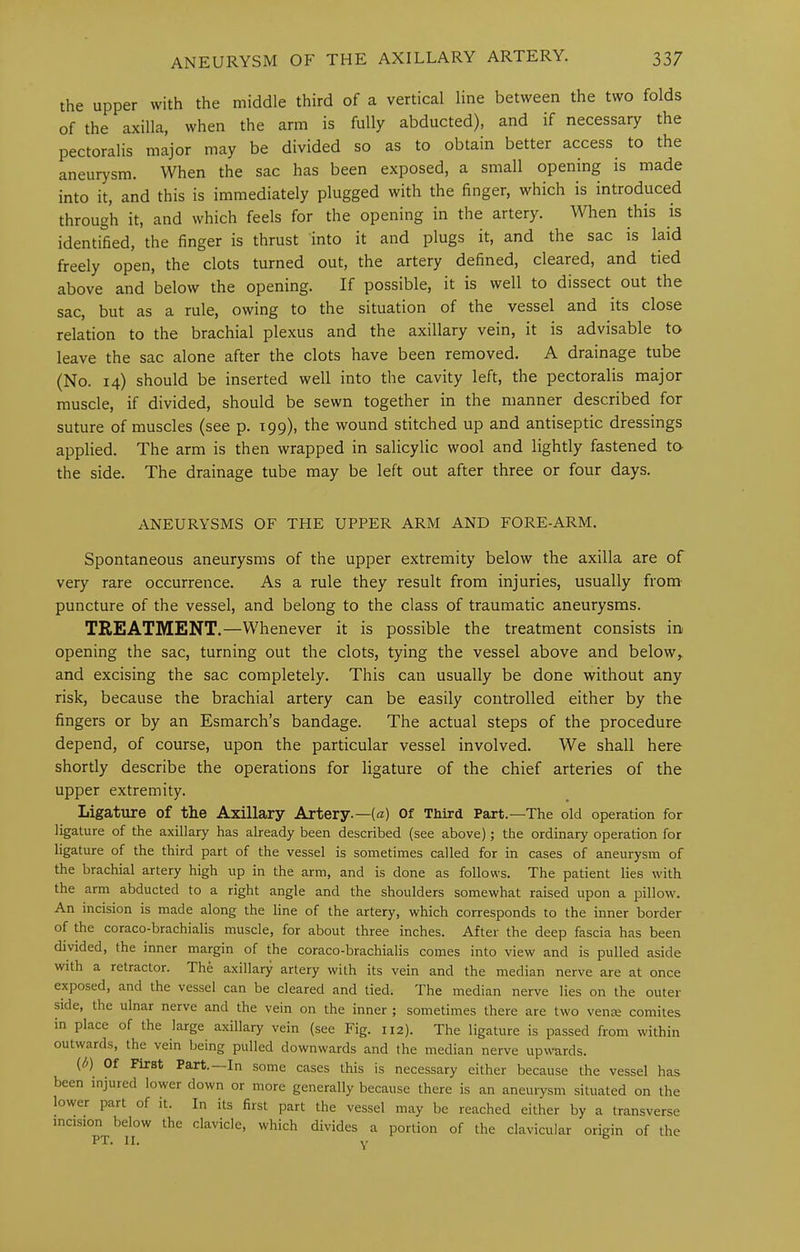 the upper with the middle third of a vertical line between the two folds of the axilla, when the arm is fully abducted), and if necessary the pectoralis major may be divided so as to obtain better access to the aneurysm. When the sac has been exposed, a small opening is made into it, and this is immediately plugged with the finger, which is introduced through it, and which feels for the opening in the artery. When this is identified, the finger is thrust into it and plugs it, and the sac is laid freely open, the clots turned out, the artery defined, cleared, and tied above and below the opening. If possible, it is well to dissect out the sac, but as a rule, owing to the situation of the vessel and its close relation to the brachial plexus and the axillary vein, it is advisable to leave the sac alone after the clots have been removed. A drainage tube (No. 14) should be inserted well into the cavity left, the pectoralis major muscle, if divided, should be sewn together in the manner described for suture of muscles (see p. 199)) the wound stitched up and antiseptic dressings applied. The arm is then wrapped in salicylic wool and lightly fastened to the side. The drainage tube may be left out after three or four days. ANEURYSMS OF THE UPPER ARM AND FORE-ARM. Spontaneous aneurysms of the upper extremity below the axilla are of very rare occurrence. As a rule they result from injuries, usually from puncture of the vessel, and belong to the class of traumatic aneurysms. TREATMENT.—Whenever it is possible the treatment consists in opening the sac, turning out the clots, tying the vessel above and below,, and excising the sac completely. This can usually be done without any risk, because the brachial artery can be easily controlled either by the fingers or by an Esmarch’s bandage. The actual steps of the procedure depend, of course, upon the particular vessel involved. We shall here shortly describe the operations for ligature of the chief arteries of the upper extremity. Ligature of tlie Axillary Artery.—(a) Of Tliird Part.—The old operation for ligature of the axillary has already been described (see above); the ordinary operation for ligature of the third part of the vessel is sometimes called for in cases of aneurysm of the brachial artery high up in the arm, and is done as follows. The patient lies with the arm abducted to a right angle and the shoulders somewhat raised upon a pillow. An incision is made along the line of the artery, which corresponds to the inner border of the coraco-brachialis muscle, for about three inches. After the deep fascia has been divided, the inner margin of the coraco-brachialis comes into view and is pulled aside with a retractor. The axillary artery with its vein and the median nerve are at once exposed, and the vessel can be cleared and tied. The median nerve lies on the outer side, the ulnar nerve and the vein on the inner ; sometimes there are two venae comites in place of the large axillary vein (see Fig. 112). The ligature is passed from within outwards, the vein being pulled downwards and the median nerve upwnrds. {b) Of First Part. In some cases this is necessary either because the vessel has been injured lower down or more generally because there is an aneurysm situated on the lower part of it. In its first part the vessel may be reached either by a transverse incision below the clavicle, which divides a portion of the clavicular origin of the PT. II» Y