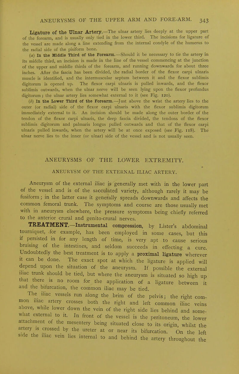 Ligature of the Ulnar Artery.—The ulnar artery lies deeply at the upper part of the forearm, and is usually only tied in the lower third. The incisions for ligature of the vessel are made along a line extending from the internal condyle of the humerus to the radial side of the pisiform bone. (a) In the Middle Third of the Forearm.—Should it be necessary to tie the artery in its middle third, an incision is made in the line of the vessel commencing at the junction of the upper and middle thirds of the forearm, and running downwards for about three inches. After the fascia has been divided, the radial border of the flexor carpi ulnaris muscle is identified, and the intermuscular septum between it and the flexor sublimis digitonim is opened up. The flexor carpi ulnaris is pulled inwards, and the flexor sublimis outwards, when the ulnar nerve will be seen lying upon the flexor proliindus digitorum ; the ulnar artery lies somewhat external to it (see Fig. 120). (b) In the Lower Third of the Forearm.—^Just above the wrist the artery lies to the outer (or radial) side of the flexor carpi ulnaris with the flexor sublimis digitorum immediately external to it. An incision should be made along the outer border of the tendon of the flexor carpi ulnaris, the deep fascia divided, the tendons of the flexor sublimis digitorum and palmaris longus pulled outwards and that of the flexor carpi ulnaris pulled inwards, when the artery will be at once exposed (see Fig. 118). The ulnar nerve lies to the inner (or ulnar) side of the vessel and is not usually seen. ANEURYSMS OF THE LOWER EXTREMITY. ANEURYSM OF THE EXTERNAL ILIAC ARTERY. Aneurysm of the external iliac is generally met with in the lower part of the vessel and is of the sacculated variety, although rarely it may be fusiform; in the latter case it generally spreads downwards and affects the common femoral trunk. The symptoms and course are those usually met with in aneurysm elsewhere, the pressure symptoms being chiefly referred to the anterior crural and genito-crural nerves. TREATMENT.—Instrumental compression, by Lister’s abdominal tourniquet, for example, has been employed in some cases, but this if persisted in for any length of time, is very apt to cause serious bruising of the intestines, and seldom succeeds in effecting a cure. Undoubtedly the best treatment is to apply a proximal ligature wherever it can be done. The exact spot at which the ligature is applied will depend upon the situation of the aneurysm. If possible the external iliac trunk should be tied, but where the aneurysm is situated so high up that there is no room for the application of a ligature between it and the bifurcation, the common iliac may be tied. The ihac vessels run along the brim of the pelvis; the right com- mon ihac artery crosses both the right and left common iliac veins above, while lower down the vein of the right side lies behind and some- w lat external to it. In front of the vessel is the peritoneum, the lower attachment of the mesentery being situated close to its origin, whilst the artery is crossed by the ureter at or near its bifurcation. On the left side the Ihac vein lies internal to and behind the artery throughout the