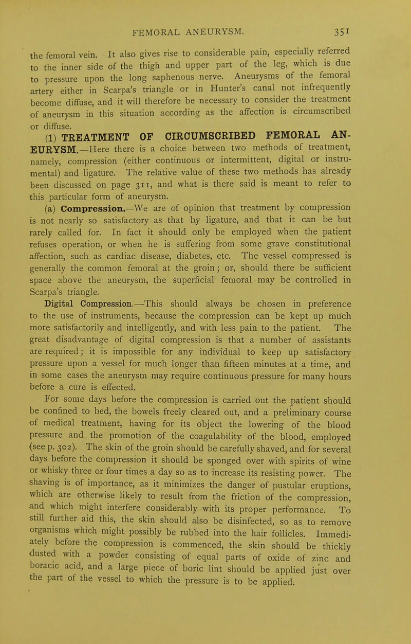 the femoral vein. It also gives rise to considerable pain, especially referred to the inner side of the thigh and upper part of the leg, which is due to pressure upon the long saphenous nerve. Aneurysms of the femoral artery either in Scarpa’s triangle or in Hunter’s canal not infrequently become diffuse, and it will therefore be necessary to consider the treatment of aneurysm in this situation according as the affection is circumscribed or diffuse. (1) TREATMENT OF CIRCUMSCRIBED FEMORAL AN- EURYSM.—Here there is a choice between two methods of treatment, namely, compression (either continuous or intermittent, digital or instru- mental) and ligature. The relative value of these two methods has already been discussed on page 31 t, and what is there said is meant to refer to this particular form of aneurysm. (a) Compression.—We are of opinion that treatment by compression is not nearly so satisfactory as that b.y ligature, and that it can be but rarely called for. In fact it should only be employed when the patient refuses operation, or when he is suffering from some grave constitutional affection, such as cardiac disease, diabetes, etc. The vessel compressed is generally the common femoral at the groin; or, should there be sufficient space above the aneurysm, the superficial femoral may be controlled in Scarpa’s triangle. Digital Compression.—This should always be chosen in preference to the use of instruments, because the compression can be kept up much more satisfactorily and intelligently, and with less pain to the patient. The great disadvantage of digital compression is that a number of assistants are required; it is impossible for any individual to keep up satisfactory pressure upon a vessel for much longer than fifteen minutes at a time, and in some cases the aneurysm may require continuous pressure for many hours before a cure is effected. For some days before the compression is carried out the patient should be confined to bed, the bowels freely cleared out, and a preliminary course of medical treatment, having for its object the lowering of the blood pressure and the promotion of the coagulability of the blood, employed (see p. 302). The skin of the groin should be carefully shaved, and for several days before the compression it should be sponged over with spirits of wine or whisky three or four times a day so as to increase its resisting power. The shaving is of importance, as it minimizes the danger of pustular eruptions, which are otherwise likely to result from the friction of the compression, and which might interfere considerably with its proper performance. To still further aid this, the skin should also be disinfected, so as to remove organisms which might possibly be rubbed into the hair follicles. Immedi- ately before the compression is commenced, the skin should be thickly dusted with a powder consisting of equal parts of oxide of zinc and boracic acid, and a large piece of boric lint should be applied jiist over the part of the vessel to which the pressure is to be applied.