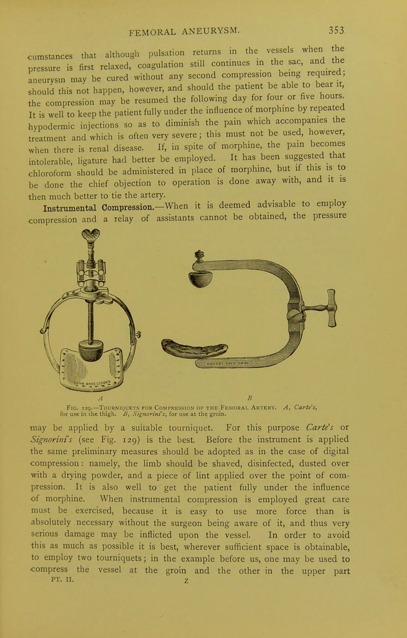 in the vessels when the J.L 15> VVCU LU 1- j . , . , • hypodermic injections so as to diminish the pain which accompanies the treatment and which is often very severe; this must not be used, however, when there is renal disease. If, in spite of morphine, the pain becomes intolerable, ligature had better be employed. It has been suggested that chloroform should be administered in place of morphine, but if this is to be done the chief objection to operation is done away with, and it is Instrumental Compression.—When it is deemed advisable to employ compression and a relay of assistants cannot be obtained, the pressure may be applied by a suitable tourniquet. For this purpose Carte's or Signorini’s (see Fig. 129) is the best. Before the instrument is applied the same preliminary measures should be adopted as in the case of digital ■compression: namely, the limb should be shaved, disinfected, dusted over with a drying powder, and a piece of lint applied over the point of com- pression. It is also well to get the patient fully under the influence of morphine. When instrumental compression is employed great care must be exercised, because it is easy to use more force than is absolutely necessary without the surgeon being aware of it, and thus very serious damage may be inflicted upon the vessel. In order to avoid this as much as possible it is best, wherever sufficient space is obtainable, to employ two tourniquets; in the example before us, one may be used to compress the vessel at the groin and the other in the upper part PT. II. z then much better to tie the artery. A B Fig. 129.—Tourniquets for Compression of the Femoral Artery. A, Carte’s, for use in the thigh. B, Signorini's, for use at the groin.