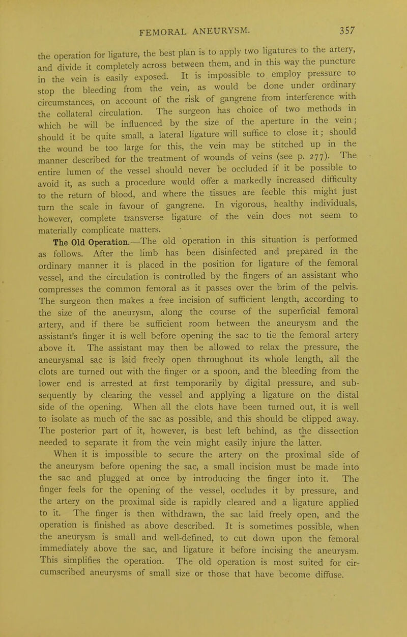 the operation for ligature, the best plan is to apply two ligatures to the artery, and divide it completely across between them, and m this way the puncture in the vein is easily exposed. It is impossible to employ pressure to stop the bleeding from the vein, as would be done under ordinary circumstances, on account of the risk of gangrene from interference with the collateral circulation. The surgeon has choice of two methods in which he will be influenced by the size of the aperture in the vein, should it be quite small, a lateral ligature will suffice to close it; should the wound be too large for this, the vein may be stitched up in the manner described for the treatment of wounds of veins (see p. 277). The entire lumen of the vessel should never be occluded if it be possible to avoid it, as such a procedure would offer a markedly increased difficulty to the return of blood, and where the tissues are feeble this might just turn the scale in favour of gangrene. In vigorous, healthy individuals, however, complete transverse ligature of the vein does not seem to materially complicate matters. The Old Operation.—The old operation in this situation is performed as follows. After the limb has been disinfected and prepared in the ordinary manner it is placed in the position for ligature of the femoral vessel, and the circulation is controlled by the fingers of an assistant who compresses the common femoral as it passes over the brim of the pelvis. The surgeon then makes a free incision of sufficient length, according to the size of the aneurysm, along the course of the superficial femoral artery, and if there be sufficient room between the aneurysm and the assistant’s finger it is well before opening the sac to tie the femoral artery above it. The assistant may then be allowed to relax the pressure, the aneurysmal sac is laid freely open throughout its whole length, all the clots are turned out with the finger or a spoon, and the bleeding from the lower end is arrested at first temporarily by digital pressure, and sub- sequently by clearing the vessel and applying a ligature on the distal side of the opening. When all the clots have been turned out, it is well to isolate as much of the sac as possible, and this should be clipped away. The posterior part of it, however, is best left behind, as the dissection needed to separate it from the vein might easily injure the latter. When it is impossible to secure the artery on the proximal side of the aneurysm before opening the sac, a small incision must be made into the sac and plugged at once by introducing the finger into it. The finger feels for the opening of the vessel, occludes it by pressure, and the artery on the proximal side is rapidly cleared and a ligature applied to it. The finger is then withdrawn, the sac laid freely open, and the operation is finished as above described. It is sometimes possible, when the aneurysm is small and well-defined, to cut down upon the femoral immediately above the sac, and ligature it before incising the aneurysm. This simplifies the operation. The old operation is most suited for cir- cumscribed aneurysms of small size or those that have become diffuse.