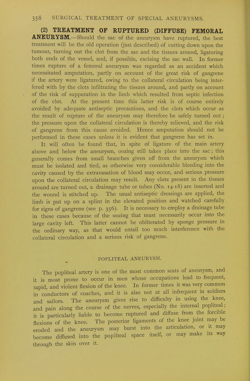 (2) TREATMENT OF RUPTURED (DIFFUSE) FEMORAL ANEURYSM .—Should the sac of the aneurysm have ruptured, the best treatment will be the old operation (just described) of cutting down upon the tumour, turning out the clot from the sac and the tissues around, ligaturing both ends of the vessel, and, if possible, excising the sac wall. In former times rupture of a femoral aneurysm was regarded as an accident which necessitated amputation, partly on account of the great risk of gangrene if the artery were ligatured, owing to the collateral circulation being inter- fered with by the clots infiltrating the tissues around, and partly on account of the risk of suppuration in the limb which resulted from septic infection of the clot. At the present time this latter risk is of course entirely avoided by adequate antiseptic precautions, and the clots which occur as the result of rupture of the aneurysm may therefore be safely turned out; the pressure upon the collateral circulation is thereby relieved, and the risk of gangrene from this cause avoided. Hence amputation should not be performed in these cases unless it is evident that gangrene has set in. It will often be found that, in spite of ligature of the main artery above and below the aneurysm, oozing still takes place into the sac; this generally comes from small branches given off from the aneurysm which must be isolated and tied, as otherwise very considerable bleeding into the cavity caused by the extravasation of blood may occur, and serious pressure upon the collateral circulation may result. Any clots present in the tissues around are turned out, a drainage tube or tubes (No. 14-18) are inserted and the wound is stitched up. The usual antiseptic dressings are applied, the limb is put up on a splint in the elevated position and watched carefully for signs of gangrene (see p. 356). It is necessary to employ a drainage tube in these cases because of the oozing that must necessarily occur into the large cavity left. This latter cannot be obliterated by sponge pressure in the ordinary way, as that would entail too much interference with the collateral circulation and a serious risk of gangrene. POPLITEAL ANEURYSM. The popliteal artery is one of the most common seats of aneurysm, and it is most prone to occur in men whose occupations lead to frequent, rapid, and violent flexion of the knee. In former times it was very common in conductors of coaches, and it is also not at all infrequent in soldiers and sailors. The aneurysm gives rise to difficulty in using the knee, and pain along the course of the nerves, especially the internal popliteal; it is particularly liable to become ruptured and diffuse from the forcible flexions of the knee. The posterior ligaments of the knee joint may be eroded and the aneurysm may burst into the articulation, or it may become diffused into the popliteal space itself, or may make its way through the skin over it.