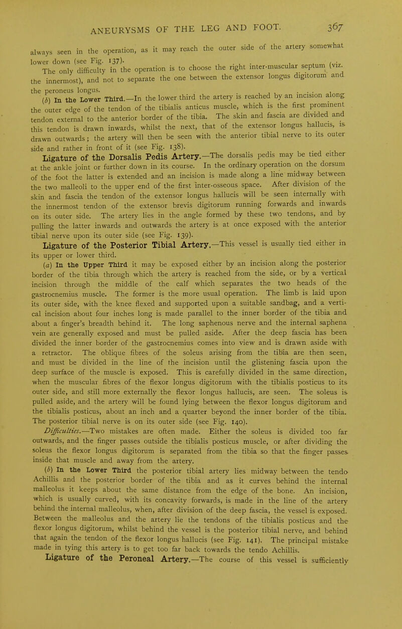 ii, .he operation, i. may reach the enter aide of the artery somewhat lower down (see Fig. I37)- . i * f The only difficulty in the operation is to choose the right inter-muscular septum (viz. the innermost), and not to separate the one between the extensor longus digitorum and the peroneus longus. , , , ... (d) In the Lower Third.—In the lower third the artery is reached by an incision along the outer edge of the tendon of the tibialis anticus muscle, which is the first prornment tendon external to the anterior border of the tibia. The skin and fascia are divided and this tendon is drawn inwards, whilst the next, that of the extensor longus hallucis, is drawn outwards; the artery will then be seen with the anterior tibial nerve to its outer side and rather in front of it (see Fig. 138). Ligature of the Dorsalis Pedis Artery.-The dorsalis pedis may be tied either at the ankle joint or further down in its course. In the ordinary operation on the dorsum of the foot the latter is extended and an incision is made along a line midway between the two malleoli to the upper end of the first inter-osseous space. After division of the skin and fascia the tendon of the extensor longus hallucis will be seen internally with the innermost tendon of the extensor brevis digitorum running forwards and inwards- on its outer side. The artery lies in the angle formed by these two tendons, and by pulling the latter inwards and outwards the artery is at once exposed with the anterior tibial nerve upon its outer side (see Fig. 139). Ligature of the Posterior Tibial Artery.—This vessel is usually tied either in its upper or lower third. (a) In the Upper Third it may be exposed either by an incision along the posterior border of the tibia through which the artery is reached from the side, or by a vertical incision through the middle of the calf which separates the two heads of the gastrocnemius muscle. The former is the more usual operation. The limb is laid upon its outer side, with the knee flexed and supported upon a suitable sandbag, and a verti- cal incision about four inches long is made parallel to the inner border of the tibia and about a finger’s breadth behind it. The long saphenous nerve and the internal saphena vein are generally exposed and must be pulled aside. After the deep fascia has been divided the inner border of the gastrocnemius comes into view and is drawn aside with a retractor. The oblique fibres of the soleus arising from the tibia are then seen, and must be divided in the line of the incision until the glistening fascia upon the deep surface of the muscle is exposed. This is carefully divided in the same direction, when the muscular fibres of the flexor longus digitorum with the tibialis posticus to its outer side, and still more externally the flexor longus hallucis, are seen. The soleus is pulled aside, and the artery will be found lying between the flexor longus digitorum and the tibialis posticus, about an inch and a quarter beyond the inner border of the tibia. The posterior tibial nerve is on its outer side (see Fig. 140). Difficulties.—Two mistakes are often made. Either the soleus is divided too far outwards, and the finger passes outside the tibialis posticus muscle, or after dividing the soleus the flexor longus digitorum is separated from the tibia so that the finger passes- inside that muscle and away from the artery. (b) In the Lower Third the posterior tibial artery lies midway between the tendo- Achillis and the posterior border of the tibia and as it curves behind the internal malleolus it keeps about the same distance from the edge of the bone. An incision, which is usually curved, with its concavity forwards, is made in the line of the artery behind the internal malleolus, when, after division of the deep fascia, the vessel is exposed. Between the malleolus and the artery lie the tendons of the tibialis posticus and the flexor longus digitorum, whilst behind the vessel is the posterior tibial nerve, and behind that again the tendon of the flexor longus hallucis (see Fig. 141). The principal mistake made in tying this artery is to get too far back towards the tendo Achillis. Ligature of the Peroneal Artery.—The course of this vessel is sufficiently