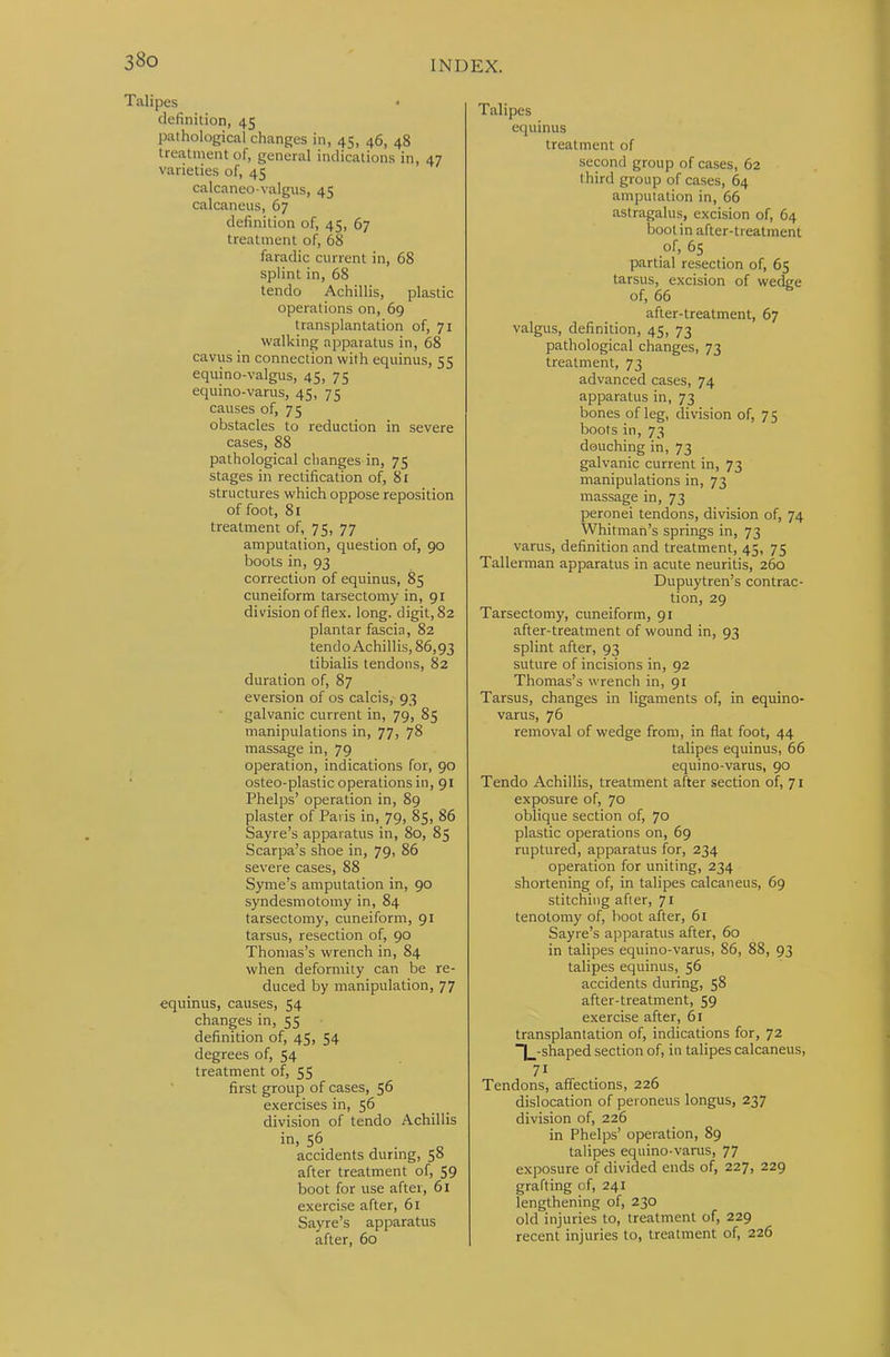 Talipes definition, 45 pathological changes in, 45, 46, 48 treatment of, general indications in, 47 varieties of, 45 calcaneo-valgus, 45 calcaneus, 67 definition of, 45, 67 treatment of, 68 faradic current in, 68 splint in, 68 tendo Achillis, plastic operations on, 69 transplantation of, 71 walking apparatus in, 68 cavus in connection with equinus, 55 equino-valgus, 45, 75 equino-varus, 41;, 7 s causes of, 75 obstacles to reduction in severe cases, 88 pathological changes in, 75 stages in rectification of, 81 structures which oppose reposition of foot, 81 treatment of, 75, 77 amputation, question of, 90 boots in, 93 correction of equinus, 85 cuneiform tarsectomy in, 91 division of flex. long, digit, 82 plantar fascia, 82 tendo Achillis, 86,93 tibialis tendons, 82 duration of, 87 eversion of os calcis, 93 galvanic current in, 79, 85 manipulations in, 77, 78 massage in, 79 operation, indications for, 90 osteo-plastic operations in, 91 Phelps’ operation in, 89 plaster of Paris in, 79, 85, 86 Sayre’s apparatus in, 80, 85 Scarpa’s shoe in, 79, 86 severe cases, 88 Syme’s amputation in, 90 syndesmotomy in, 84 tarsectomy, cuneiform, 91 tarsus, resection of, 90 Thomas’s wrench in, 84 when deformity can be re- duced by manipulation, 77 equinus, causes, 54 changes in, 55 definition of, 45, 54 degrees of, 54 treatment of, 55 first group of cases, 56 exercises in, 56 division of tendo Achillis in, 56 accidents during, 58 after treatment of, 59 boot for use after, 61 exercise after, 61 Sayre’s apparatus after, 60 Talipes equinus treatment of second group of cases, 62 third group of cases, 64 amputation in, 66 astragalus, excision of, 64 boot in after-treatment of, 65 partial resection of, 65 tarsus, excision of wedge of, 66 after-treatment, 67 valgus, definition, 45, 73 pathological changes, 73 treatment, 73 advanced cases, 74 apparatus in, 73 bones of leg, division of, 75 boots in, 73 douching in, 73 galvanic current in, 73 manipulations in, 73 massage in, 73 peronei tendons, division of, 74 Whitman’s springs in, 73 varus, definition and treatment, 45, 75 Tallerman apparatus in acute neuritis, 260 Dupuytren’s contrac- tion, 29 Tarsectomy, cuneiform, 91 after-treatment of wound in, 93 splint after, 93 suture of incisions in, 92 Thomas’s wrench in, 91 Tarsus, changes in ligaments of, in equino- varus, 76 removal of wedge from, in flat foot, 44 talipes equinus, 66 equino-varus, 90 Tendo Achillis, treatment after section of, 71 exposure of, 70 oblique section of, 70 plastic operations on, 69 ruptured, apparatus for, 234 operation for uniting, 234 shortening of, in talipes calcaneus, 69 stitching after, 71 tenotomy of, hoot after, 61 Sayre’s apparatus after, 60 in talipes equino-varus, 86, 88, 93 talipes equinus, 56 accidents during, 58 after-treatment, 59 exercise after, 61 transplantation of, indications for, 72 ^-shaped section of, in talipes calcaneus. Tendons, affections, 226 dislocation of peroneus longus, 237 division of, 226 in Phelps’ operation, 89 talipes equino-varus, 77 exposure of divided ends of, 227, 229 grafting of, 241 lengthening of, 230 old injuries to, treatment of, 229 recent injuries to, treatment of, 226