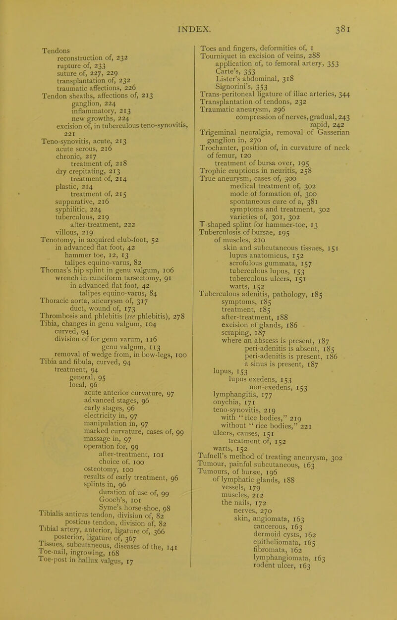 Tendons reconstruction of, 232 rupture of, 233 suture of, 227, 229 transplantation of, 232 traumatic affections, 226 Tendon sheaths, affections of, 213 ganglion, 224 inflammatory, 213 new growths, 224 excision of, in tuberculous teno-synovitis, 221 Teno-synovitis, acute, 213 acute serous, 216 chronic, 217 treatment of, 218 dry crepitating, 213 treatment of, 214 plastic, 214 treatment of, 215 suppurative, 216 syphilitic, 224 tuberculous, 219 after-treatment, 222 villous, 219 Tenotomy, in acquired club-foot, 52 in advanced flat foot, 42 hammer toe, 12, 13 talipes equino-varus, 82 Thomas’s hip splint in genu valgum, 106 wrench in cuneiform tarsectomy, 91 in advanced flat foot, 42 talipes equino-varus, 84 Thoracic aorta, aneurysm of, 317 duct, wound of, 173 Thrombosis and phlebitis {see phlebitis), 278 Tibia, changes in genu valgum, 104 curved, 94 division of for genu varum, n6 genu valgum, 113 removal of wedge from, in bow-legs, too Tibia and fibula, curved, 94 treatment, 94 general, 95 local, 96 acute anterior curvature, 97 advanced stages, 96 early stages, 96 electricity in, 97 manipulation in, 97 marked curvature, cases of, 99 massage in, 97 operation for, 99 after-treatment, loi choice of, 100 osteotomy, too results of early treatment, 96 splints in, 96 duration of use of, 99 Gooch’s, 101 . Syme’s horse-shoe, 08 Tibiahs anticus tendon, division of, 82' posticus tendon, division of, 82 Tibial arteiy, anterior, ligature of, 366 posterior, ligature of, 367 Tissues, subcutaneous, diseases of the, 141 Toe-nail, ingrowing, 168 Toe-post in hallux valgus, 17 Toes and fingers, deformities of, i Tourniquet in excision of veins, 288 application of, to femoral artery, 353 Carte’s, 353 Lister’s abdominal, 318 Signorini’s, 353 Trans-peritoneal ligature of iliac arteries, 344 Transplantation of tendons, 232 Traumatic aneurysm, 296 compression of nerves, gradual, 243 rapid, 242 Trigeminal neuralgia, removal of Gasserian ganglion in, 270 Trochanter, position of, in curvature of neck of femur, 120 treatment of bursa over, 195 Trophic eruptions in neuritis, 258 True aneurysm, cases of, 300 medical treatment of, 302 mode of formation of, ^00 spontaneous cure of a, 381 symptoms and treatment, 302 varieties of, 301, 302 T-shaped splint for hammer-toe, 13 Tuberculosis of bursae, 195 of muscles, 210 skin and subcutaneous tissues, 151 lupus anatomicus, 152 scrofulous gummata, 157 tuberculous lupus, 153 tuberculous ulcers, 151 warts, 152 Tuberculous adenitis, pathology, 185 symptoms, 185 treatment, 185 after-treatment, 188 excision of glands, 186 ■ scraping, 187 where an abscess is present, 187 peri-adenitis is absent, 185 peri-adenitis is present, 186 a sinus is present, 187 lupus, 153 lupus exedens, 153 non-exedens, 153 lymphangitis, 177 onychia, 171 teno-synovitis, 219 with “ rice bodies,” 219 without “ rice bodies,” 221 ulcers, causes, 151 treatment of, 152 warts, 152 Tufnell’s method of treating aneurysm, 302 Tumour, painful subcutaneous, 163 Tumours, of bursas, 196 of lymphatic glands, t88 vessels, 179 muscles, 212 the nails, 172 nerves, 270 skin, angiomata, 163 cancerous, 163 dermoid cysts, 162 epitheliomata, 165 fibromata, 162 lymphangiomata, 163 rodent ulcer, 163