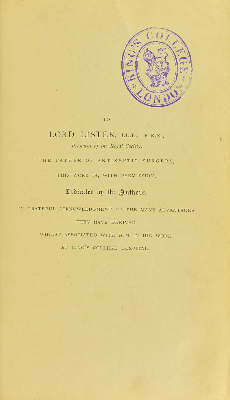 TO LORD LISTER, ll.d., f.r.s., President of the Royal Society, THE FATHER OF ANTISEPTIC SURGERY, THIS WORK IS, WITH PERMISSION, ^cliirateti by the ,^uth0r0, IN GRATEFUL ACKNOWLEDGMENT OF THE MANY ADVANTAGES THEY HAVE DERIVED WHILST ASSOCIATED WITH HIM IN HIS WORK AT king’s COLLEGE HOSPITAL.