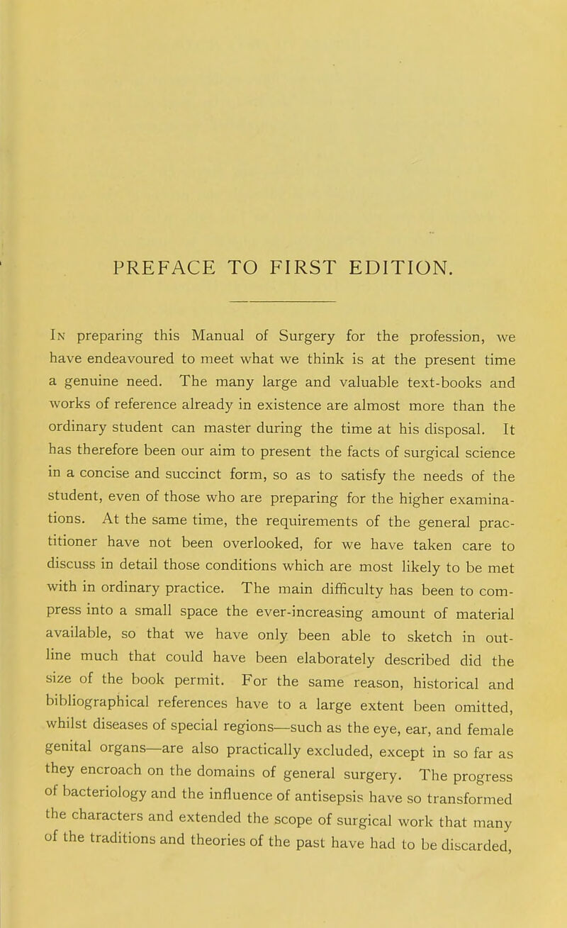 In preparing this Manual of Surgery for the profession, we have endeavoured to meet what we think is at the present time a genuine need. The many large and valuable text-books and works of reference already in existence are almost more than the ordinary student can master during the time at his disposal. It has therefore been our aim to present the facts of surgical science m a concise and succinct form, so as to satisfy the needs of the student, even of those who are preparing for the higher examina- tions. At the same time, the requirements of the general prac- titioner have not been overlooked, for we have taken care to discuss in detail those conditions which are most likely to be met with in ordinary practice. The main difficulty has been to com- press into a small space the ever-increasing amount of material available, so that we have only been able to sketch in out- line much that could have been elaborately described did the size of the book permit. For the same reason, historical and bibliographical references have to a large extent been omitted, whilst diseases of special regions—such as the eye, ear, and female genital organs are also practically excluded, except in so far as they encroach on the domains of general surgery. The progress of bacteriology and the influence of antisepsis have so transformed the characters and extended the scope of surgical work that many of the traditions and theories of the past have had to be discarded.