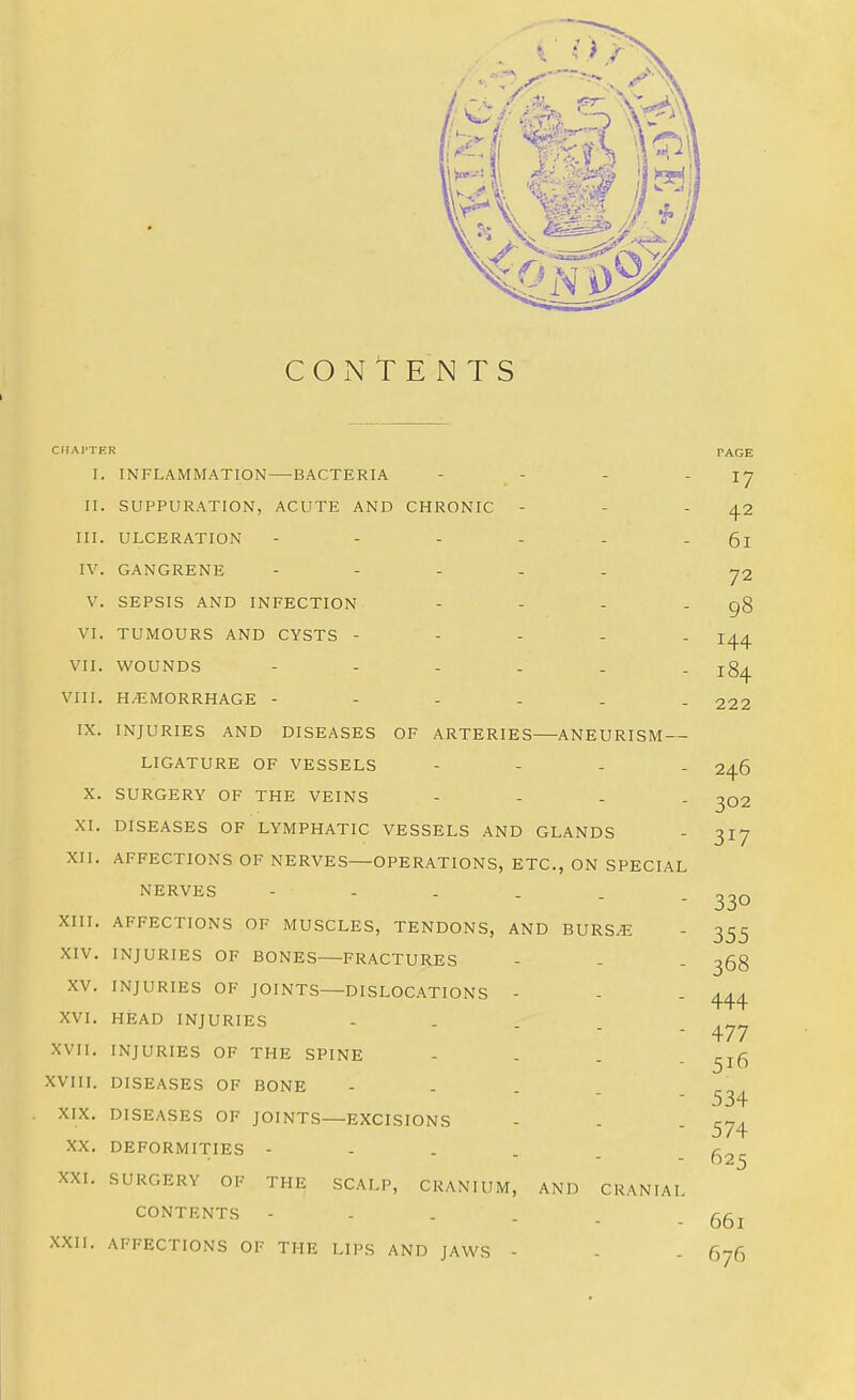 CONTENTS CHAI'TF.R I. INFLAMMATION—BACTERIA - - II. SUPPURATION, ACUTE AND CHRONIC - III. ULCERATION - - - - - IV. GANGRENE - - - . . V. SEPSIS AND INFECTION - - - - VI. TUMOURS AND CYSTS - - - - . VII. WOUNDS VIII. HEMORRHAGE ------ IX. INJURIES AND DISEASES OF ARTERIES—ANEURISM — LIGATURE OF VESSELS - - - - X. SURGERY OF THE VEINS - - - - XI. DISEASES OF LYMPHATIC VESSELS AND GLANDS XII. AFFECTIONS OF NERVES OPERATIONS, ETC., ON SPECIAL NERVES -----. XIII. AFFECTIONS OF MUSCLES, TENDONS, AND BURS.E XIV. INJURIES OF BONES—FRACTURES XV. INJURIES OF JOINTS—DISLOC.ATIONS - XVI. HEAD INJURIES - - . . _ XVII. INJURIES OF THE SPINE - - , . XVIII. DISEASES OF BONE - - . . XIX. DISEASES OF JOINTS—EXCISIONS XX. DEFORMITIES - - - . _ XXL SURGERY OF THE SCALP, CRANIUM, AND CRANIAL CONTENTS XXII. AFFECTIONS OF THE LIPS AND JAWS - - - PAGE 17 42 61 72 98 144 184 222 246 302 317 330 355 368 444 477 516 534 574 625 661 676