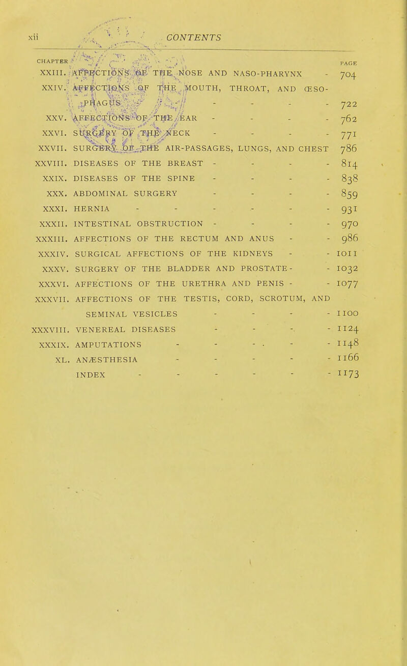 V:- XXI11. ■^ ■NOSE AND NASO-PHARYNX XXIV.; A^F^i;l}i]|Esy'.pk,F .mouth, throat, and ceso- V, 4'^^*;:’// - - - - XXV. AF.FECq;tb#S'?OF,.-TME - - . - v' i 'Kr;...;;.. • ■'/ XXVI. StTRtlSSlY OF .;TH£;^NECK - - . . 'i'. ' XXVII. SURGERY.^AIR-PASSAGES, LUNGS, AND CHEST XXVIII. DISEASES OF THE BREAST - - - - XXIX. DISEASES OF THE SPINE - - . . XXX. ABDOMINAL SURGERY - . . . XXXI. HERNIA XXXII. INTESTINAL OBSTRUCTION - - - - XXXIII. AFFECTIONS OF THE RECTUM AND ANUS XXXIV. SURGICAL AFFECTIONS OF THE KIDNEYS XXXV. SURGERY OF THE BLADDER AND PROSTATE- XXXVI. AFFECTIONS OF THE URETHRA AND PENIS - XXXVII. AFFECTIONS OF THE TESTIS, CORD, SCROTUM, AND SEMINAL VESICLES . - - . XXXVIII. VENEREAL DISEASES XXXIX. AMPUTATIONS XL. ANAESTHESIA INDEX PAGE 704 722 762 771 786 814 838 859 931 970 986 lOII 1032 1077 1100 1124 1148 1166 1173