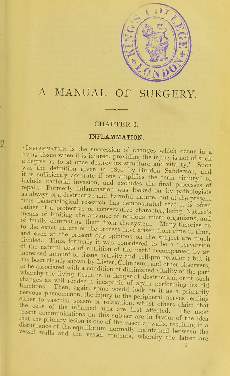 A MANUAL OF SURGERY. CHAPTER I. 2. INFLAMMATION. ‘Inflammation is the succession of changes which occur in a living tissue when it is injured, providing the injury is not of such a degree as to at once destroy its structure and vitality.’ Such '*7° byBurdon Sanderson, and • if one amplifies the term ‘injury’ to rpna^?^ bacterial invasion, and excludes the final processes of epair. Formerly inflammation was looked on by patholomsts as always of a destructive and harmful nature, but aMhe pre'^sent raTher^of demonstrated that it' is often rather of a protective or conservative character, bein^ Nature’s advance of noxious micro-orgalisms and of finally eliminating them from the system. Many theories as o the exact nature of the process have arisen from time to time divider ?hns subject ar?,!;™; nf +L ’ -b formerly it was considered to be a ‘ perversion incleL”! amouS‘eM-“'‘‘‘’r ‘*’® P''*’’ ““mpanid by an has been cicTrk activity and cell-proliferation; bit it as been clearly shown by Lister, Cohnheim, and other observers r“frrtt^x™dTfeL“at« ttarjheTrar'fiionhronei^^ “7 ‘b*^aa disturbance of the pnniri • vascular walls, resulting in a vessel walls and the vesLT c“f whlTbylhe 1