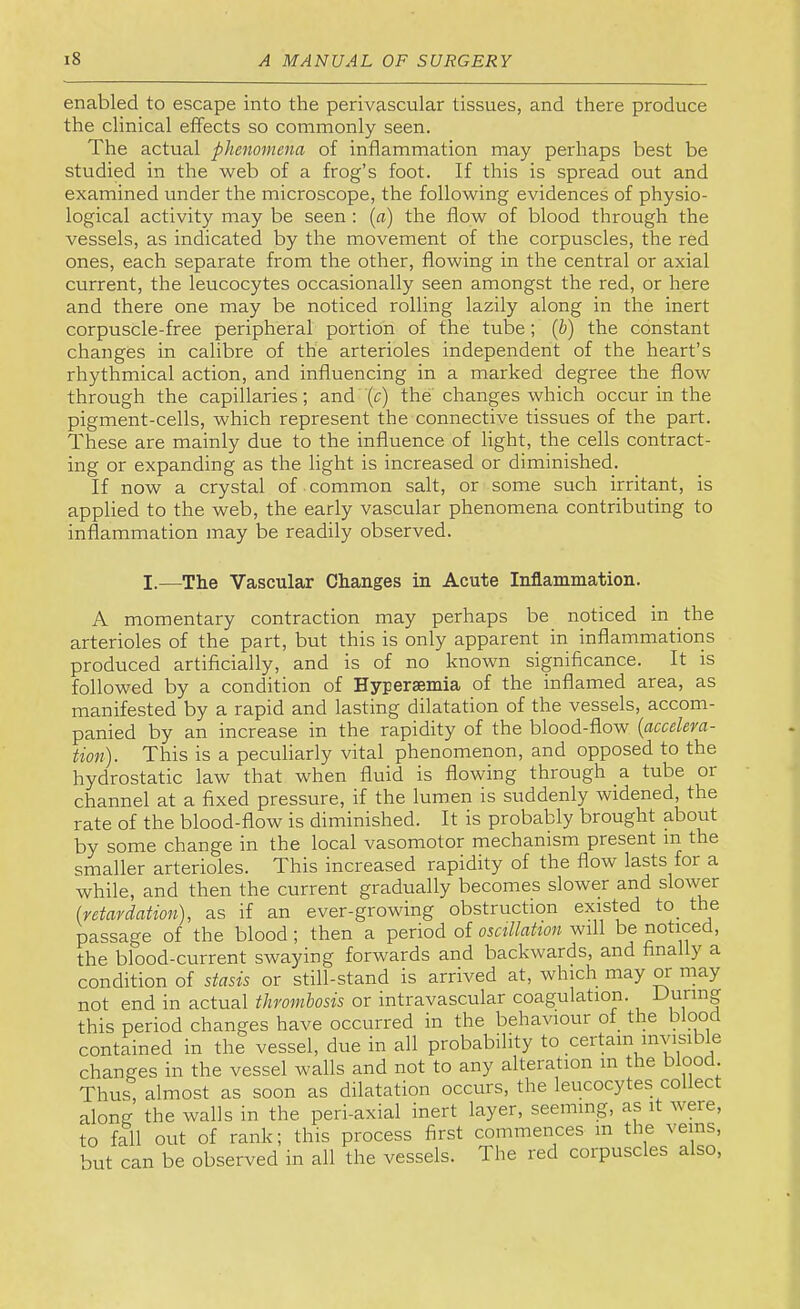 enabled to escape into the perivascular tissues, and there produce the clinical effects so commonly seen. The actual phenomena of inflammation may perhaps best be studied in the web of a frog’s foot. If this is spread out and examined under the microscope, the following evidences of physio- logical activity may be seen : {a) the flow of blood through the vessels, as indicated by the movement of the corpuscles, the red ones, each separate from the other, flowing in the central or axial current, the leucocytes occasionally seen amongst the red, or here and there one may be noticed rolling lazily along in the inert corpuscle-free peripheral portion of the tube; {h) the constant changes in calibre of the arterioles independent of the heart’s rhythmical action, and influencing in a marked degree the flow through the capillaries; and (c) the changes which occur in the pigment-cells, which represent the connective tissues of the part. These are mainly due to the influence of light, the cells contract- ing or expanding as the light is increased or diminished. If now a crystal of common salt, or some such irritant, is applied to the web, the early vascular phenomena contributing to inflammation may be readily observed. I.—The Vascular Changes in Acute Inflammation. A momentary contraction may perhaps be noticed in the arterioles of the part, but this is only apparent in inflammatioiis produced artificially, and is of no known significance. It is followed by a condition of Hypersemia of the inflamed area, as manifested by a rapid and lasting dilatation of the vessels, accom- panied by an increase in the rapidity of the blood-flow {accelera- tion). This is a peculiarly vital phenomenon, and opposed to the hydrostatic law that when fluid is flowing through a tube or channel at a fixed pressure, if the lumen is suddenly widened, the rate of the blood-flow is diminished. It is probably brought about by some change in the local vasomotor mechanism present in the smaller arterioles. This increased rapidity of the flow lasts for a while, and then the current gradually becomes slower and slower [retardation], as if an ever-growing obstruction existed to_ the passage of the blood ; then a period of oscillation will be noticed, the blood-current swaying forwards and backwards, and finally a condition of stasis or still-stand is arrived at, which may or may not end in actual thrombosis or intravascular coagulation. this period changes have occurred in the behaviour ot the blood contained in the vessel, due in all probability to certain inyisi e changes in the vessel walls and not to any alteration in the blood Thus, almost as soon as dilatation occurs, the leucocytes collect along the walls in the peri-axial inert layer, seeming, as it were, to fall out of rank; this process first commences in the veins, but can be observed in all the vessels. The red corpuscles also.