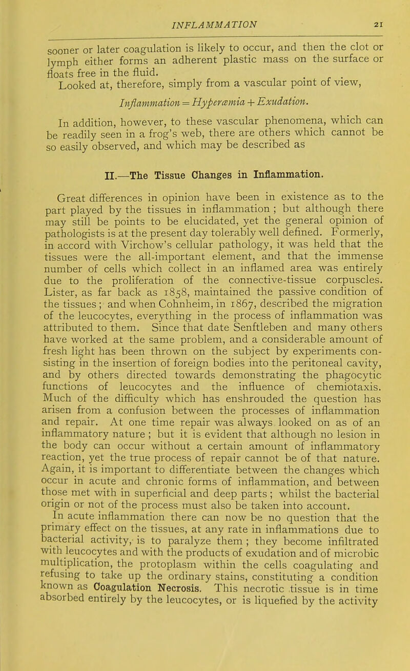 sooner or later coagulation is likely to occur, and then the clot or lymph either forms an adherent plastic mass on the surface or floats free in the fluid. _ _ Looked at, therefore, simply from a vascular point of view. Inflammation = Hyper comia + Exudation. In addition, however, to these vascular phenomena, which can be readily seen in a frog’s web, there are others which cannot be so easily observed, and which may be described as II.—The Tissue Changes in Inflammation. Great differences in opinion have been in existence as to the part played by the tissues in inflammation ; but although there may still be points to be elucidated, yet the general opinion of pathologists is at the present day tolerably well defined. Formerly, in accord with Virchow’s cellular pathology, it was held that the tissues were the all-important element, and that the immense number of cells which collect in an inflamed area was entirely due to the proliferation of the connective-tissue corpuscles. Lister, as far back as 1858, maintained the passive condition of the tissues ; and when Cohnheim, in 1867, described the migration of the leucocytes, everything in the process of inflammation was attributed to them. Since that date Senftleben and many others have worked at the same problem, and a considerable amount of fresh light has been thrown on the subject by experiments con- sisting in the insertion of foreign bodies into the peritoneal cavity, and by others directed towards demonstrating the phagocytic functions of leucocytes and the influence of chemiotaxis. Much of the difficulty which has enshrouded the question has arisen from a confusion between the processes of inflammation and repair. At one time repair was always looked on as of an inflammatory nature ; but it is evident that although no lesion in the body can occur without a certain amount of inflammatory reaction, yet the true process of repair cannot be of that nature. Again, it is important to differentiate between the changes which occur in acute and chronic forms of inflammation, and between those met with in superficial and deep parts ; whilst the bacterial origin or not of the process must also be taken into account. In acute inflammation there can now be no question that the primary effect on the tissues, at any rate in inflammations due to bacterial activity,- is to paralyze them ; they become infiltrated with leucocytes and with the products of exudation and of microbic multiplication, the protoplasm within the cells coagulating and refusing to take up the ordinary stains, constituting a condition known as Coagulation Necrosis. This necrotic tissue is in time absorbed entirely by the leucocytes, or is liquefied by the activity