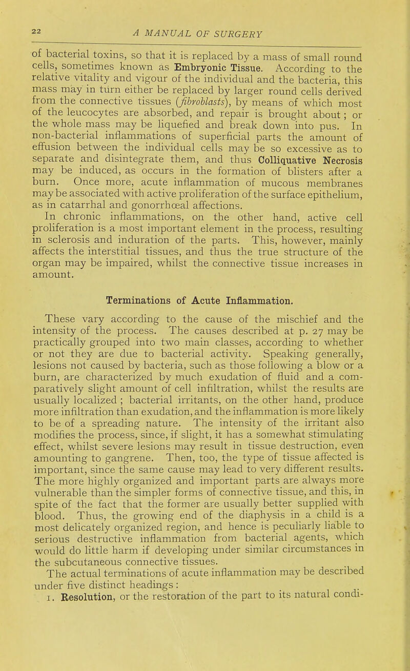 of bacterial toxins, so that it is replaced by a mass of small round cells, sometimes known as Embryonic Tissue. According to the relative vitality and vigour of the individual and the bacteria, this mass may in turn either be replaced by larger round cells derived from the connective tissues (Jibroblasts), by means of which most of the leucocytes are absorbed, and repair is brought about; or the whole mass may be liquefied and break down into pus. In non-bacterial inflammations of superficial parts the amount of effusion between the individual cells may be so excessive as to separate and disintegrate them, and thus Colliquative Necrosis may be induced, as occurs in the formation of blisters after a burn. Once more, acute inflammation of mucous membranes maybe associated with active proliferation of the surface epithelium, as in catarrhal and gonorrhoeal affections. In chronic inflammations, on the other hand, active cell proliferation is a most important element in the process, resulting in sclerosis and induration of the parts. This, however, mainly affects the interstitial tissues, and thus the true structure of the organ may be impaired, whilst the connective tissue increases in amount. Terminations of Acute Inflammation. These vary according to the cause of the mischief and the intensity of the process. The causes described at p. 27 may be practically grouped into two main classes, according to whether or not they are due to bacterial activity. Speaking generally, lesions not caused by bacteria, such as those following a blow or a burn, are characterized by much exudation of fluid and a com- paratively slight amount of cell infiltration, whilst the results are usually localized ; bacterial irritants, on the other hand, produce more infiltration than exudation, and the inflammation is more likely to be of a spreading nature. The intensity of the irritant also modifies the process, since, if slight, it has a somewhat stimulating effect, whilst severe lesions may result in tissue destruction, even amounting to gangrene. Then, too, the type of tissue affected is important, since the same cause may lead to very different results. The more highly organized and important parts are always more vulnerable than the simpler forms of connective tissue, and this, in spite of the fact that the former are usually better supplied with blood. Thus, the growing end of the diaphysis in a child is a most delicately organized region, and hence is peculiarly liable to serious destructive inflammation from bacterial agents, which would do little harm if developing under similar circumstances in the subcutaneous connective tissues. The actual terminations of acute inflammation may be described under five distinct headings : I. Resolution, or the restoration of the part to its natural condi-